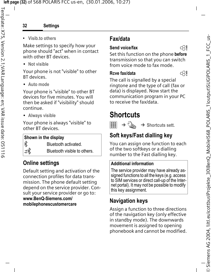 Settings32&copy; Siemens AG 2004, \\Itl.eu\cottbus\Projekte_30\BenQ_Mobile\S68_POLARIS_1\output\SUG\POLARIS_1_FCC_us-left page (32) of S68 POLARIS FCC us-en,  (30.01.2006, 10:27)Template: X75, Version 2.1;VAR Language: en; VAR issue date: 051116&bull;Visib.to othersMake settings to specify how your phone should "act" when in contact with other BT devices. &bull;Not visible Your phone is not "visible" to other BT devices. &bull;Auto mode Your phone is "visible" to other BT devices for five minutes. You will then be asked if "visibility" should continue.&bull;Always visible Your phone is always "visible" to other BT devices. Online settingsDefault setting and activation of the connection profiles for data trans-mission. The phone default setting depend on the service provider. Con-sult your service provider or go to: www.BenQ-Siemens.com/mobilephonescustomercareFax/dataSend voice/fax bSet this function on the phone before transmission so that you can switch from voice mode to fax mode.Rcve fax/data bThe call is signalled by a special ringtone and the type of call (fax or data) is displayed. Now start the communication program in your PC to receive the fax/data.Shortcuts&iacute; &cent;T &cent;Shortcuts sett.Soft keys/Fast dialling keyYou can assign one function to each of the two softkeys or a dialling number to the Fast dialling key. Navigation keysAssign a function to three directions of the navigation key (only effective in standby mode). The downwards movement is assigned to opening phonebook and cannot be modified. Shown in the display&uml;Bluetooth activated.&copy;Bluetooth visible to others.Additional informationThe service provider may have already as-signed functions to all the keys (e.g. access to SIM services or direct call-up of the Inter-net portal). It may not be possible to modify this key assignment.