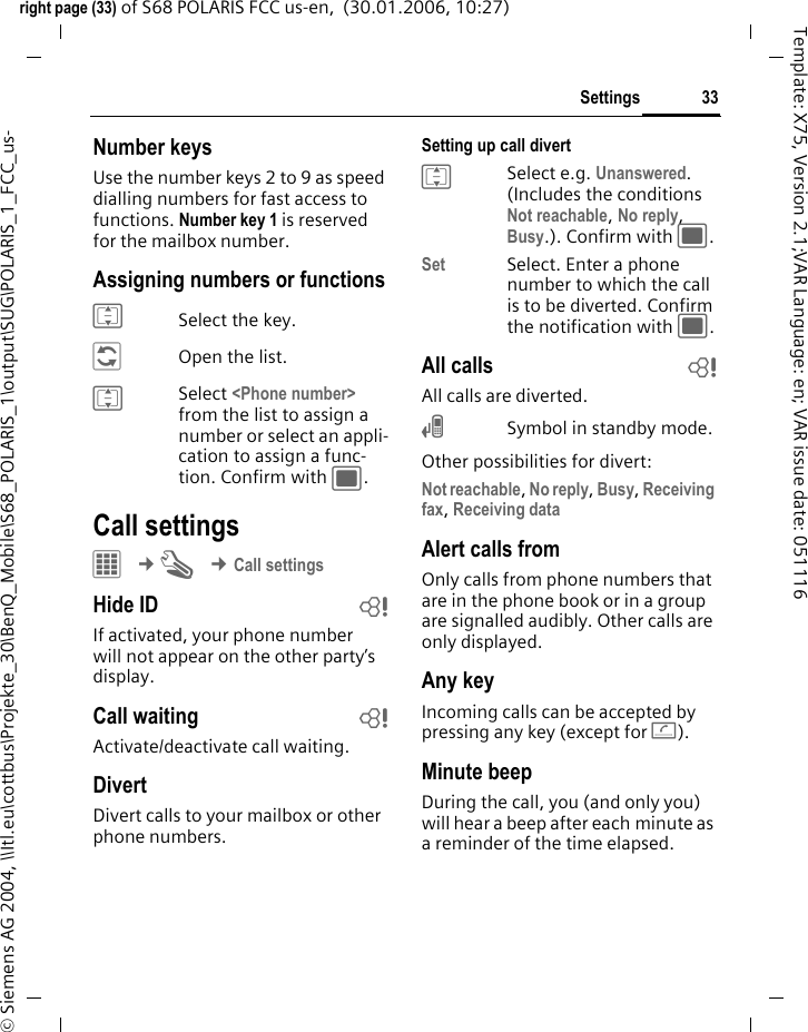 33Settingsright page (33) of S68 POLARIS FCC us-en,  (30.01.2006, 10:27)&copy; Siemens AG 2004, \\Itl.eu\cottbus\Projekte_30\BenQ_Mobile\S68_POLARIS_1\output\SUG\POLARIS_1_FCC_us-Template: X75, Version 2.1;VAR Language: en; VAR issue date: 051116Number keysUse the number keys 2 to 9 as speed dialling numbers for fast access to functions. Number key 1 is reserved for the mailbox number.Assigning numbers or functionsISelect the key.&ntilde;Open the list.ISelect <Phone number> from the list to assign a number or select an appli-cation to assign a func-tion. Confirm with ;.Call settings&iacute; &cent;T &cent;Call settingsHide ID bIf activated, your phone number will not appear on the other party&rsquo;s display.Call waiting bActivate/deactivate call waiting.DivertDivert calls to your mailbox or other phone numbers.Setting up call divert ISelect e.g. Unanswered. (Includes the conditions Not reachable, No reply, Busy.). Confirm with ;.Set Select. Enter a phone number to which the call is to be diverted. Confirm the notification with ;.All calls bAll calls are diverted.&Ccedil;Symbol in standby mode.Other possibilities for divert:Not reachable, No reply, Busy, Receiving fax, Receiving data Alert calls fromOnly calls from phone numbers that are in the phone book or in a group are signalled audibly. Other calls are only displayed.Any keyIncoming calls can be accepted by pressing any key (except for A).Minute beepDuring the call, you (and only you) will hear a beep after each minute as a reminder of the time elapsed.