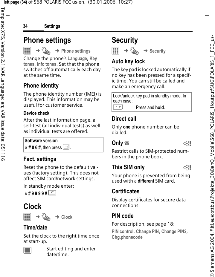 Settings34&copy; Siemens AG 2004, \\Itl.eu\cottbus\Projekte_30\BenQ_Mobile\S68_POLARIS_1\output\SUG\POLARIS_1_FCC_us-left page (34) of S68 POLARIS FCC us-en,  (30.01.2006, 10:27)Template: X75, Version 2.1;VAR Language: en; VAR issue date: 051116Phone settings&iacute; &cent;T &cent;Phone settingsChange the phone&rsquo;s Language, Key tones, Info tones. Set that the phone switches off automatically each day at the same time.Phone identityThe phone identity number (IMEI) is displayed. This information may be useful for customer service. Device checkAfter the last information page, a self-test (all individual tests) as well as individual tests are offered. Fact. settingsReset the phone to the default val-ues (factory setting). This does not affect SIM card/network settings. In standby mode enter: * # 9 9 9 9 # A Clock&iacute; &cent;T &cent;ClockTime/dateSet the clock to the right time once at start-up.;Start editing and enter date/time.Security&iacute; &cent;T &cent;SecurityAuto key lockThe key pad is locked automatically if no key has been pressed for a specif-ic time. You can still be called and make an emergency call.Direct callOnly one phone number can be dialled. Only &sbquo;bRestrict calls to SIM-protected num-bers in the phone book.This SIM only bYour phone is prevented from being used with a different SIM card.CertificatesDisplay certificates for secure data connections.PIN codeFor description, see page 18:PIN control, Change PIN, Change PIN2, Chg.phonecode Software version* # 0 6 #, then press E.Lock/unlock key pad in standby mode. In each case:#Press and hold. 