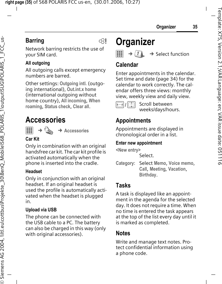 35Organizerright page (35) of S68 POLARIS FCC us-en,  (30.01.2006, 10:27)&copy; Siemens AG 2004, \\Itl.eu\cottbus\Projekte_30\BenQ_Mobile\S68_POLARIS_1\output\SUG\POLARIS_1_FCC_us-Template: X75, Version 2.1;VAR Language: en; VAR issue date: 051116Barring bNetwork barring restricts the use of your SIM card.All outgoingAll outgoing calls except emergency numbers are barred. Other settings: Outgoing intl. (outgo-ing international), Out.int.x home (international outgoing without home country), All incoming, When roaming, Status check, Clear all.Accessories&iacute; &cent;T &cent;AccessoriesCar KitOnly in combination with an original handsfree car kit. The car kit profile is activated automatically when the phone is inserted into the cradle.HeadsetOnly in conjunction with an original headset. If an original headset is used the profile is automatically acti-vated when the headset is plugged in.Upload via USBThe phone can be connected with the USB cable to a PC. The battery can also be charged in this way (only with original accessories).OrganizerC &cent;Q &cent;Select functionCalendarEnter appointments in the calendar. Set time and date (page 34) for the calendar to work correctly. The cal-endar offers three views: monthly view, weekly view and daily view. F/IScroll between weeks/days/hours.AppointmentsAppointments are displayed in chronological order in a list.Enter new appointment<New entry>Select.Category: Select Memo, Voice memo, Call, Meeting, Vacation, Birthday.TasksA task is displayed like an appoint-ment in the agenda for the selected day. It does not require a time. When no time is entered the task appears at the top of the list every day until it is marked as completed. NotesWrite and manage text notes. Pro-tect confidential information using a phone code.