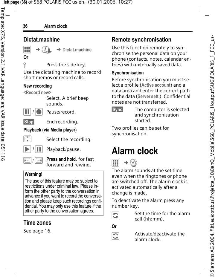 Alarm clock36&copy; Siemens AG 2004, \\Itl.eu\cottbus\Projekte_30\BenQ_Mobile\S68_POLARIS_1\output\SUG\POLARIS_1_FCC_us-left page (36) of S68 POLARIS FCC us-en,  (30.01.2006, 10:27)Template: X75, Version 2.1;VAR Language: en; VAR issue date: 051116Dictat.machineC &cent;Q &cent;Dictat.machineOr &fnof;Press the side key.Use the dictating machine to record short memos or record calls. New recording<Record new>Select. A brief beep sounds. &oacute; / &ocirc;Pause/record.&sect;Stop&sect; End recording. Playback (via Media player)ISelect the recording.&ograve; / &oacute;Playback/pause.D/EPress and hold, for fast forward and rewind.Time zonesSee page 16.Remote synchronisationUse this function remotely to syn-chronise the personal data on your phone (contacts, notes, calendar en-tries) with externally saved data. SynchronisationBefore synchronisation you must se-lect a profile (Active account) and a data area and enter the correct path to the data (Server sett.). Confidential notes are not transferred. &sect;Sync&sect; The computer is selected and synchronisation started. Two profiles can be set for synchronisation. Alarm clock&iacute; &cent;R The alarm sounds at the set time even when the ringtones or phone are switched off. The alarm clock is activated automatically after a change is made. To deactivate the alarm press any number key.&ntilde;Set the time for the alarm call (hh:mm).Or &ntilde;Activate/deactivate the alarm clock.Warning!The use of this feature may be subject to restrictions under criminal law. Please in-form the other party to the conversation in advance if you want to record the conversa-tion and please keep such recordings confi-dential. You may only use this feature if the other party to the conversation agrees.