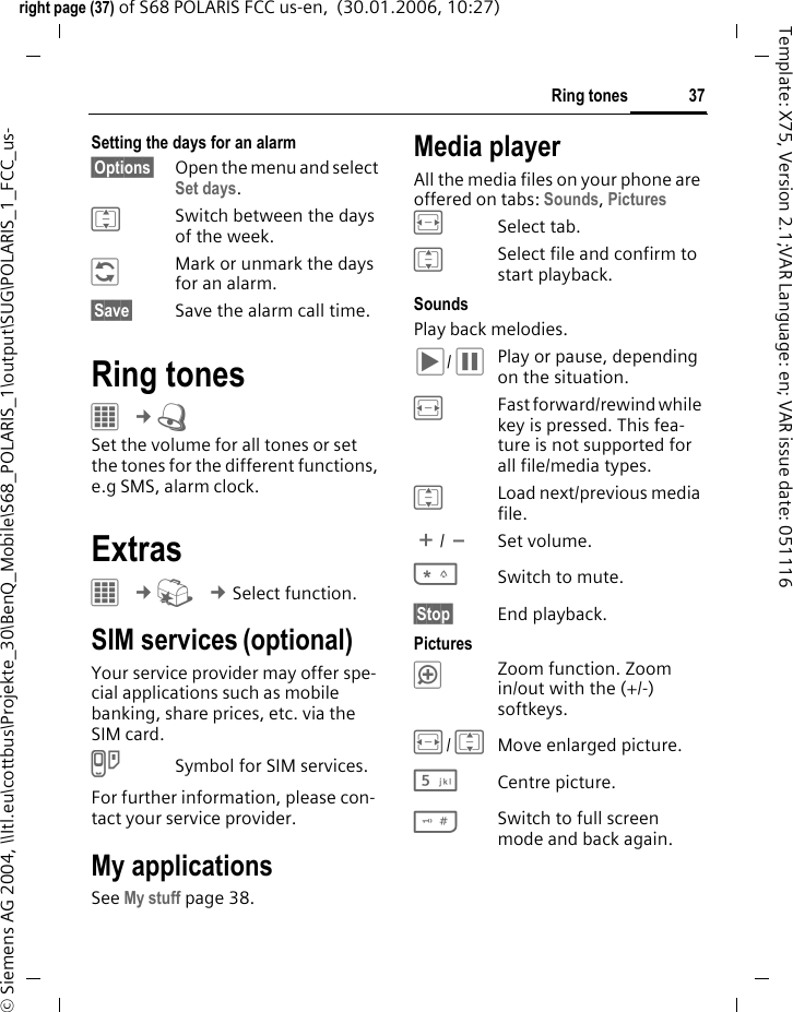 37Ring tonesright page (37) of S68 POLARIS FCC us-en,  (30.01.2006, 10:27)&copy; Siemens AG 2004, \\Itl.eu\cottbus\Projekte_30\BenQ_Mobile\S68_POLARIS_1\output\SUG\POLARIS_1_FCC_us-Template: X75, Version 2.1;VAR Language: en; VAR issue date: 051116Setting the days for an alarm&sect;Options&sect; Open the menu and select Set days.ISwitch between the days of the week.&ntilde;Mark or unmark the days for an alarm.&sect;Save&sect; Save the alarm call time.Ring tones&iacute; &cent;U Set the volume for all tones or set the tones for the different functions, e.g SMS, alarm clock.Extras&iacute; &cent;S &cent;Select function. SIM services (optional)Your service provider may offer spe-cial applications such as mobile banking, share prices, etc. via the SIM card.iSymbol for SIM services.For further information, please con-tact your service provider.My applicationsSee My stuff page 38.Media playerAll the media files on your phone are offered on tabs: Sounds, Pictures FSelect tab.ISelect file and confirm to start playback.SoundsPlay back melodies. &ograve; / &oacute;Play or pause, depending on the situation.FFast forward/rewind while key is pressed. This fea-ture is not supported for all file/media types.ILoad next/previous media file.[/\Set volume.*Switch to mute.&sect;Stop&sect; End playback.Pictures&oslash;Zoom function. Zoom in/out with the (+/-) softkeys.F/IMove enlarged picture.5Centre picture.#Switch to full screen mode and back again.