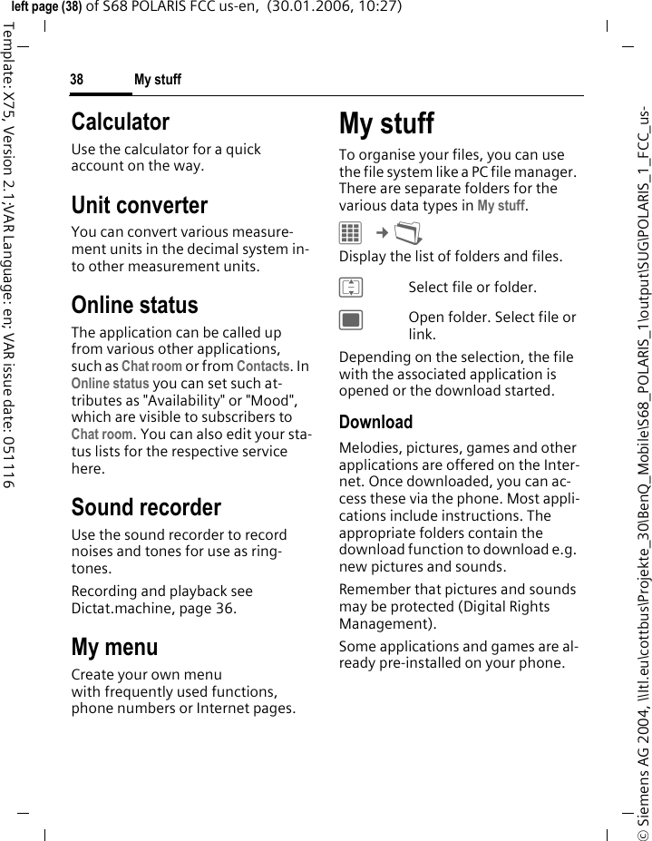 My stuff38&copy; Siemens AG 2004, \\Itl.eu\cottbus\Projekte_30\BenQ_Mobile\S68_POLARIS_1\output\SUG\POLARIS_1_FCC_us-left page (38) of S68 POLARIS FCC us-en,  (30.01.2006, 10:27)Template: X75, Version 2.1;VAR Language: en; VAR issue date: 051116CalculatorUse the calculator for a quick account on the way. Unit converterYou can convert various measure-ment units in the decimal system in-to other measurement units.Online statusThe application can be called up from various other applications, such as Chat room or from Contacts. In Online status you can set such at-tributes as "Availability" or "Mood", which are visible to subscribers to Chat room. You can also edit your sta-tus lists for the respective service here.Sound recorderUse the sound recorder to record noises and tones for use as ring-tones.Recording and playback see Dictat.machine, page 36.My menuCreate your own menu with frequently used functions, phone numbers or Internet pages. My stuffTo organise your files, you can use the file system like a PC file manager. There are separate folders for the various data types in My stuff. C &cent;N Display the list of folders and files. ISelect file or folder.;Open folder. Select file or link. Depending on the selection, the file with the associated application is opened or the download started.DownloadMelodies, pictures, games and other applications are offered on the Inter-net. Once downloaded, you can ac-cess these via the phone. Most appli-cations include instructions. The appropriate folders contain the download function to download e.g. new pictures and sounds.Remember that pictures and sounds may be protected (Digital Rights Management).Some applications and games are al-ready pre-installed on your phone.