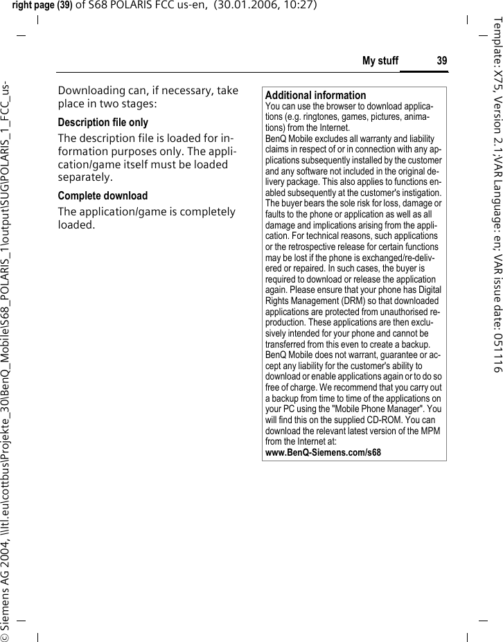 39My stuffright page (39) of S68 POLARIS FCC us-en,  (30.01.2006, 10:27)&copy; Siemens AG 2004, \\Itl.eu\cottbus\Projekte_30\BenQ_Mobile\S68_POLARIS_1\output\SUG\POLARIS_1_FCC_us-Template: X75, Version 2.1;VAR Language: en; VAR issue date: 051116Downloading can, if necessary, take place in two stages:Description file onlyThe description file is loaded for in-formation purposes only. The appli-cation/game itself must be loaded separately.Complete downloadThe application/game is completely loaded. Additional informationYou can use the browser to download applica-tions (e.g. ringtones, games, pictures, anima-tions) from the Internet. BenQ Mobile excludes all warranty and liability claims in respect of or in connection with any ap-plications subsequently installed by the customer and any software not included in the original de-livery package. This also applies to functions en-abled subsequently at the customer's instigation. The buyer bears the sole risk for loss, damage or faults to the phone or application as well as all damage and implications arising from the appli-cation. For technical reasons, such applications or the retrospective release for certain functions may be lost if the phone is exchanged/re-deliv-ered or repaired. In such cases, the buyer is required to download or release the application again. Please ensure that your phone has Digital Rights Management (DRM) so that downloaded applications are protected from unauthorised re-production. These applications are then exclu-sively intended for your phone and cannot be transferred from this even to create a backup. BenQ Mobile does not warrant, guarantee or ac-cept any liability for the customer's ability to download or enable applications again or to do so free of charge. We recommend that you carry out a backup from time to time of the applications on your PC using the "Mobile Phone Manager". You will find this on the supplied CD-ROM. You can download the relevant latest version of the MPM from the Internet at: www.BenQ-Siemens.com/s68