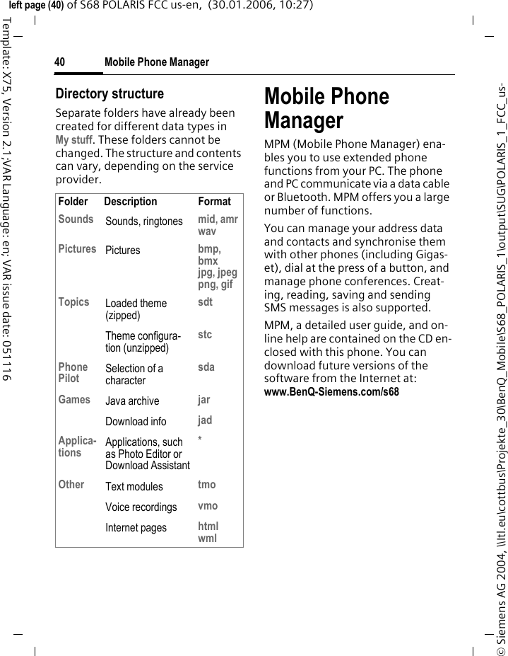 Mobile Phone Manager40&copy; Siemens AG 2004, \\Itl.eu\cottbus\Projekte_30\BenQ_Mobile\S68_POLARIS_1\output\SUG\POLARIS_1_FCC_us-left page (40) of S68 POLARIS FCC us-en,  (30.01.2006, 10:27)Template: X75, Version 2.1;VAR Language: en; VAR issue date: 051116Directory structureSeparate folders have already been created for different data types inMy stuff. These folders cannot be changed. The structure and contents can vary, depending on the service provider.Mobile Phone ManagerMPM (Mobile Phone Manager) ena-bles you to use extended phone functions from your PC. The phone and PC communicate via a data cable or Bluetooth. MPM offers you a large number of functions. You can manage your address data and contacts and synchronise them with other phones (including Gigas-et), dial at the press of a button, and manage phone conferences. Creat-ing, reading, saving and sending SMS messages is also supported.MPM, a detailed user guide, and on-line help are contained on the CD en-closed with this phone. You can download future versions of the software from the Internet at:www.BenQ-Siemens.com/s68 Folder Description FormatSounds Sounds, ringtones mid, amrwavPictures Pictures bmp, bmxjpg, jpegpng, gifTopics Loaded theme (zipped)sdtTheme configura-tion (unzipped)stcPhone Pilot Selection of a charactersdaGames Java archive jarDownload info jadApplica-tions Applications, such as Photo Editor or Download Assistant*Other Text modules tmoVoice recordings vmoInternet pages htmlwml