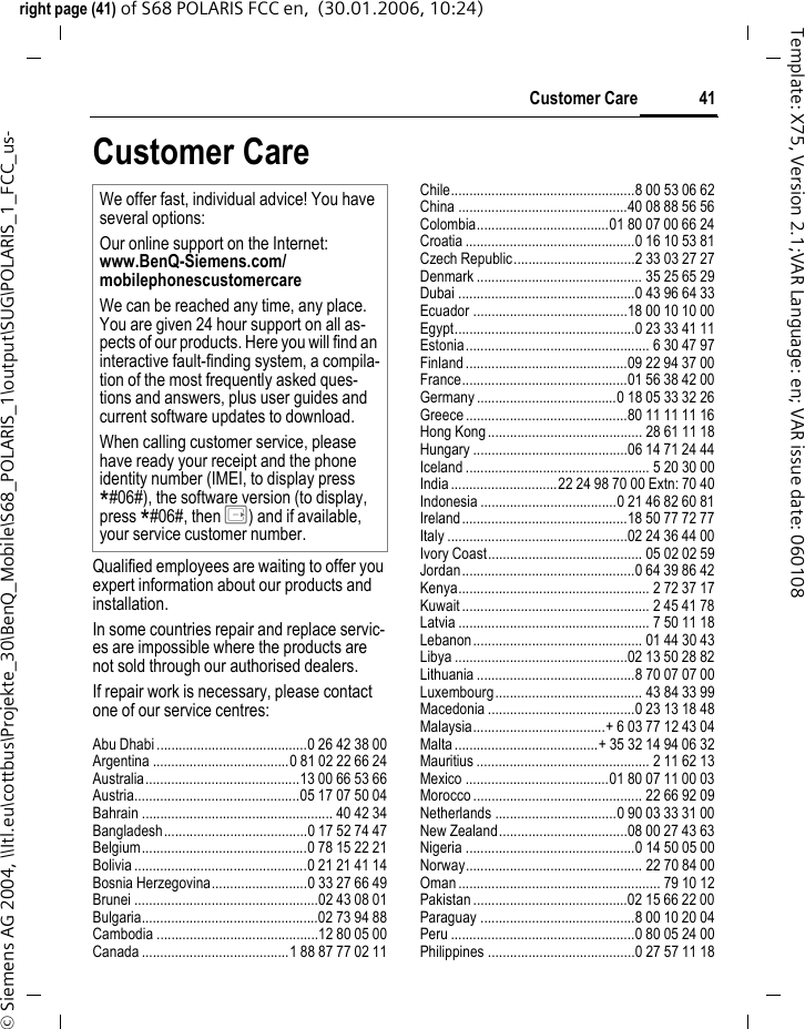41Customer Careright page (41) of S68 POLARIS FCC en,  (30.01.2006, 10:24)&copy; Siemens AG 2004, \\Itl.eu\cottbus\Projekte_30\BenQ_Mobile\S68_POLARIS_1\output\SUG\POLARIS_1_FCC_us-Template: X75, Version 2.1;VAR Language: en; VAR issue date: 060108Customer CareQualified employees are waiting to offer you expert information about our products and installation.In some countries repair and replace servic-es are impossible where the products are not sold through our authorised dealers.If repair work is necessary, please contact one of our service centres:Abu Dhabi .........................................0 26 42 38 00Argentina .....................................0 81 02 22 66 24Australia..........................................13 00 66 53 66Austria.............................................05 17 07 50 04Bahrain .................................................... 40 42 34Bangladesh.......................................0 17 52 74 47Belgium.............................................0 78 15 22 21Bolivia ...............................................0 21 21 41 14Bosnia Herzegovina..........................0 33 27 66 49Brunei ..................................................02 43 08 01Bulgaria................................................02 73 94 88Cambodia ............................................12 80 05 00Canada ........................................1 88 87 77 02 11Chile..................................................8 00 53 06 62China ..............................................40 08 88 56 56Colombia....................................01 80 07 00 66 24Croatia ..............................................0 16 10 53 81Czech Republic.................................2 33 03 27 27Denmark ............................................. 35 25 65 29Dubai ................................................0 43 96 64 33Ecuador ..........................................18 00 10 10 00Egypt.................................................0 23 33 41 11Estonia.................................................. 6 30 47 97Finland............................................09 22 94 37 00France.............................................01 56 38 42 00Germany ......................................0 18 05 33 32 26Greece ............................................80 11 11 11 16Hong Kong.......................................... 28 61 11 18Hungary ..........................................06 14 71 24 44Iceland .................................................. 5 20 30 00India.............................22 24 98 70 00 Extn: 70 40Indonesia .....................................0 21 46 82 60 81Ireland.............................................18 50 77 72 77Italy .................................................02 24 36 44 00Ivory Coast.......................................... 05 02 02 59Jordan...............................................0 64 39 86 42Kenya.................................................... 2 72 37 17Kuwait ................................................... 2 45 41 78Latvia .................................................... 7 50 11 18Lebanon.............................................. 01 44 30 43Libya ...............................................02 13 50 28 82Lithuania ...........................................8 70 07 07 00Luxembourg........................................ 43 84 33 99Macedonia ........................................0 23 13 18 48Malaysia....................................+ 6 03 77 12 43 04Malta.......................................+ 35 32 14 94 06 32Mauritius ............................................... 2 11 62 13Mexico .......................................01 80 07 11 00 03Morocco .............................................. 22 66 92 09Netherlands .................................0 90 03 33 31 00New Zealand...................................08 00 27 43 63Nigeria ..............................................0 14 50 05 00Norway................................................ 22 70 84 00Oman ....................................................... 79 10 12Pakistan ..........................................02 15 66 22 00Paraguay ..........................................8 00 10 20 04Peru ..................................................0 80 05 24 00Philippines ........................................0 27 57 11 18We offer fast, individual advice! You have several options:Our online support on the Internet: www.BenQ-Siemens.com/mobilephonescustomercare We can be reached any time, any place. You are given 24 hour support on all as-pects of our products. Here you will find an interactive fault-finding system, a compila-tion of the most frequently asked ques-tions and answers, plus user guides and current software updates to download.When calling customer service, please have ready your receipt and the phone identity number (IMEI, to display press *#06#), the software version (to display, press *#06#, then E) and if available, your service customer number. 