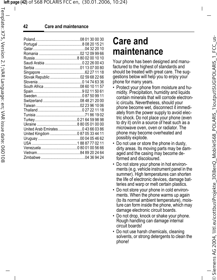 Care and maintenance42&copy; Siemens AG 2004, \\Itl.eu\cottbus\Projekte_30\BenQ_Mobile\S68_POLARIS_1\output\SUG\POLARIS_1_FCC_us-left page (42) of S68 POLARIS FCC en,  (30.01.2006, 10:24)Template: X75, Version 2.1;VAR Language: en; VAR issue date: 060108Poland.............................................08 01 30 00 30Portugal ............................................8 08 20 15 21Qatar....................................................04 32 20 10Romania .........................................02 12 09 99 66Russia..........................................8 80 02 00 10 10Saudi Arabia .....................................0 22 26 00 43Serbia .............................................01 13 07 00 80Singapore ............................................62 27 11 18Slovak Republic ..............................02 59 68 22 66Slovenia............................................0 14 74 63 36South Africa ....................................08 60 10 11 57Spain.................................................9 02 11 50 61Sweden.............................................0 87 50 99 11Switzerland .....................................08 48 21 20 00Taiwan ............................................02 23 96 10 06Thailand............................................0 27 22 11 18Tunisia .................................................71 86 19 02Turkey..........................................0 21 64 59 98 98Ukraine ........................................8 80 05 01 00 00United Arab Emirates........................0 43 66 03 86United Kingdom ...........................0 87 05 33 44 11Uruguay ..........................................00 04 05 46 62USA .............................................1 88 87 77 02 11Venezuela....................................0 80 01 00 56 66Vietnam...........................................84 89 20 24 64Zimbabwe ............................................04 36 94 24Care and maintenanceYour phone has been designed and manu-factured to the highest of standards and should be treated with great care. The sug-gestions below will help you to enjoy your phone for many years.&bull; Protect your phone from moisture and hu-midity. Precipitation, humidity and liquids contain minerals that will corrode electron-ic circuits. Nevertheless, should your phone become wet, disconnect it immedi-ately from the power supply to avoid elec-tric shock. Do not place your phone (even to dry it) on/in a source of heat such as a microwave oven, oven or radiator. The phone may become overheated and possibly explode.&bull; Do not use or store the phone in dusty, dirty areas. Its moving parts may be dam-aged and the casing may become de-formed and discoloured.&bull; Do not store your phone in hot environ-ments (e.g. vehicle instrument panel in the summer). High temperatures can shorten the life of electronic devices, damage bat-teries and warp or melt certain plastics. &bull; Do not store your phone in cold environ-ments. When the phone warms up again (to its normal ambient temperature), mois-ture can form inside the phone, which may damage electronic circuit boards. &bull; Do not drop, knock or shake your phone. Rough handling can damage internal circuit boards!&bull; Do not use harsh chemicals, cleaning solvents, or strong detergents to clean the phone!