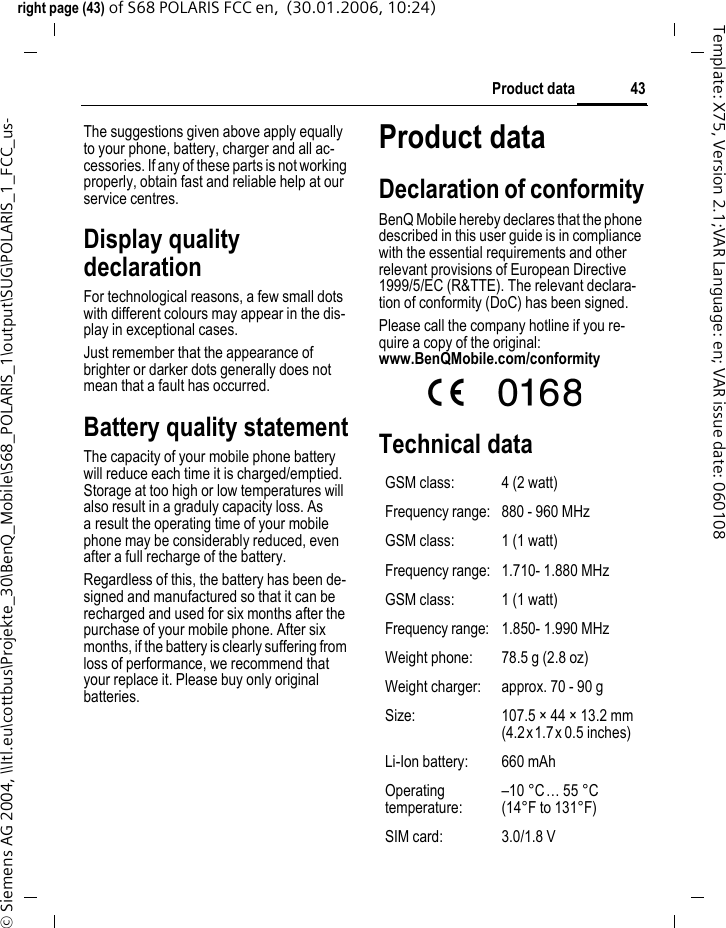 43Product dataright page (43) of S68 POLARIS FCC en,  (30.01.2006, 10:24)&copy; Siemens AG 2004, \\Itl.eu\cottbus\Projekte_30\BenQ_Mobile\S68_POLARIS_1\output\SUG\POLARIS_1_FCC_us-Template: X75, Version 2.1;VAR Language: en; VAR issue date: 060108The suggestions given above apply equally to your phone, battery, charger and all ac-cessories. If any of these parts is not working properly, obtain fast and reliable help at our service centres.Display quality declarationFor technological reasons, a few small dots with different colours may appear in the dis-play in exceptional cases.Just remember that the appearance of brighter or darker dots generally does not mean that a fault has occurred.Battery quality statementThe capacity of your mobile phone battery will reduce each time it is charged/emptied. Storage at too high or low temperatures will also result in a graduly capacity loss. As a result the operating time of your mobile phone may be considerably reduced, even after a full recharge of the battery.Regardless of this, the battery has been de-signed and manufactured so that it can be recharged and used for six months after the purchase of your mobile phone. After six months, if the battery is clearly suffering from loss of performance, we recommend that your replace it. Please buy only original batteries.Product dataDeclaration of conformityBenQ Mobile hereby declares that the phone described in this user guide is in compliance with the essential requirements and other relevant provisions of European Directive 1999/5/EC (R&amp;TTE). The relevant declara-tion of conformity (DoC) has been signed. Please call the company hotline if you re-quire a copy of the original: www.BenQMobile.com/conformity  Technical dataGSM class: 4 (2 watt)Frequency range: 880 - 960 MHzGSM class: 1 (1 watt)Frequency range: 1.710- 1.880 MHzGSM class: 1 (1 watt)Frequency range: 1.850- 1.990 MHzWeight phone: 78.5 g (2.8 oz)Weight charger: approx. 70 - 90 gSize: 107.5 &times; 44 &times; 13.2 mm (4.2x1.7x 0.5 inches)Li-Ion battery: 660 mAhOperating temperature:&ndash;10 &deg;C&hellip; 55 &deg;C(14&deg;F to 131&deg;F)SIM card: 3.0/1.8 V