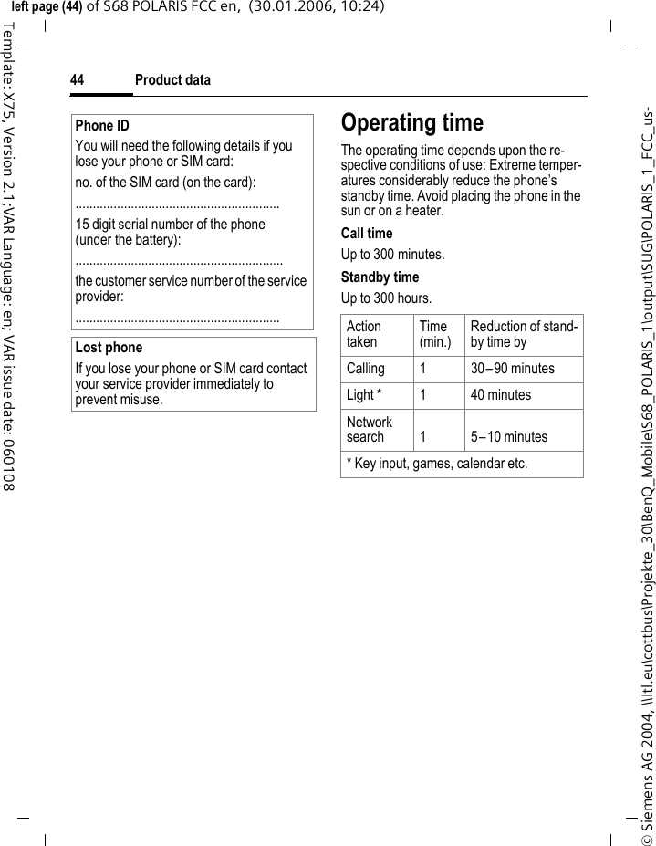 Product data44&copy; Siemens AG 2004, \\Itl.eu\cottbus\Projekte_30\BenQ_Mobile\S68_POLARIS_1\output\SUG\POLARIS_1_FCC_us-left page (44) of S68 POLARIS FCC en,  (30.01.2006, 10:24)Template: X75, Version 2.1;VAR Language: en; VAR issue date: 060108Operating timeThe operating time depends upon the re-spective conditions of use: Extreme temper-atures considerably reduce the phone&rsquo;s standby time. Avoid placing the phone in the sun or on a heater.Call timeUp to 300 minutes.Standby timeUp to 300 hours.Phone IDYou will need the following details if you lose your phone or SIM card: no. of the SIM card (on the card):...........................................................15 digit serial number of the phone (under the battery):............................................................the customer service number of the service provider:...........................................................Lost phoneIf you lose your phone or SIM card contact your service provider immediately to prevent misuse.Action takenTime(min.)Reduction of stand-by time byCalling 1 30&ndash;90 minutesLight * 1 40 minutesNetwork search 1 5&ndash;10 minutes* Key input, games, calendar etc.