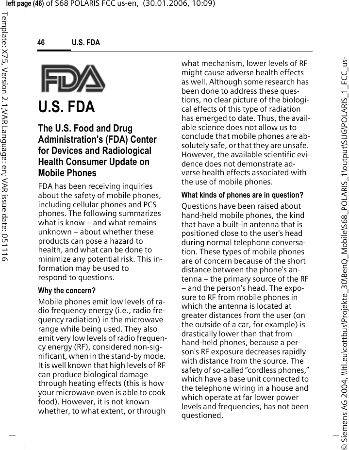 U.S. FDA46&copy; Siemens AG 2004, \\Itl.eu\cottbus\Projekte_30\BenQ_Mobile\S68_POLARIS_1\output\SUG\POLARIS_1_FCC_us-left page (46) of S68 POLARIS FCC us-en,  (30.01.2006, 10:09)Template: X75, Version 2.1;VAR Language: en; VAR issue date: 051116U.S. FDAThe U.S. Food and Drug Administration's (FDA) Center for Devices and Radiological Health Consumer Update on Mobile PhonesFDA has been receiving inquiries about the safety of mobile phones, including cellular phones and PCS phones. The following summarizes what is know &ndash; and what remains unknown &ndash; about whether these products can pose a hazard to health, and what can be done to minimize any potential risk. This in-formation may be used to respond to questions.Why the concern?Mobile phones emit low levels of ra-dio frequency energy (i.e., radio fre-quency radiation) in the microwave range while being used. They also emit very low levels of radio frequen-cy energy (RF), considered non-sig-nificant, when in the stand-by mode. It is well known that high levels of RF can produce biological damage through heating effects (this is how your microwave oven is able to cook food). However, it is not known whether, to what extent, or through what mechanism, lower levels of RF might cause adverse health effects as well. Although some research has been done to address these ques-tions, no clear picture of the biologi-cal effects of this type of radiation has emerged to date. Thus, the avail-able science does not allow us to conclude that mobile phones are ab-solutely safe, or that they are unsafe. However, the available scientific evi-dence does not demonstrate ad-verse health effects associated with the use of mobile phones.What kinds of phones are in question?Questions have been raised about hand-held mobile phones, the kind that have a built-in antenna that is positioned close to the user's head during normal telephone conversa-tion. These types of mobile phones are of concern because of the short distance between the phone's an-tenna &ndash; the primary source of the RF &ndash; and the person's head. The expo-sure to RF from mobile phones in which the antenna is located at greater distances from the user (on the outside of a car, for example) is drastically lower than that from hand-held phones, because a per-son's RF exposure decreases rapidly with distance from the source. The safety of so-called &ldquo;cordless phones,&rdquo; which have a base unit connected to the telephone wiring in a house and which operate at far lower power levels and frequencies, has not been questioned.