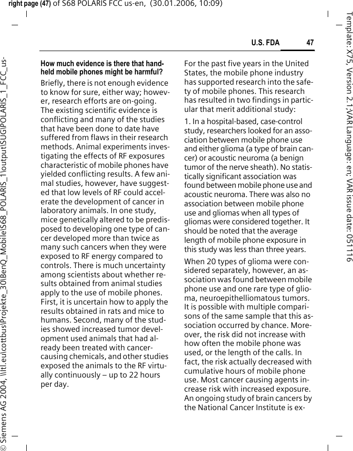 47U.S. FDAright page (47) of S68 POLARIS FCC us-en,  (30.01.2006, 10:09)&copy; Siemens AG 2004, \\Itl.eu\cottbus\Projekte_30\BenQ_Mobile\S68_POLARIS_1\output\SUG\POLARIS_1_FCC_us-Template: X75, Version 2.1;VAR Language: en; VAR issue date: 051116How much evidence is there that hand-held mobile phones might be harmful?Briefly, there is not enough evidence to know for sure, either way; howev-er, research efforts are on-going. The existing scientific evidence is conflicting and many of the studies that have been done to date have suffered from flaws in their research methods. Animal experiments inves-tigating the effects of RF exposures characteristic of mobile phones have yielded conflicting results. A few ani-mal studies, however, have suggest-ed that low levels of RF could accel-erate the development of cancer in laboratory animals. In one study, mice genetically altered to be predis-posed to developing one type of can-cer developed more than twice as many such cancers when they were exposed to RF energy compared to controls. There is much uncertainty among scientists about whether re-sults obtained from animal studies apply to the use of mobile phones. First, it is uncertain how to apply the results obtained in rats and mice to humans. Second, many of the stud-ies showed increased tumor devel-opment used animals that had al-ready been treated with cancer-causing chemicals, and other studies exposed the animals to the RF virtu-ally continuously &ndash; up to 22 hours per day.For the past five years in the United States, the mobile phone industry has supported research into the safe-ty of mobile phones. This research has resulted in two findings in partic-ular that merit additional study:1. In a hospital-based, case-control study, researchers looked for an asso-ciation between mobile phone use and either glioma (a type of brain can-cer) or acoustic neuroma (a benign tumor of the nerve sheath). No statis-tically significant association was found between mobile phone use and acoustic neuroma. There was also no association between mobile phone use and gliomas when all types of gliomas were considered together. It should be noted that the average length of mobile phone exposure in this study was less than three years.When 20 types of glioma were con-sidered separately, however, an as-sociation was found between mobile phone use and one rare type of glio-ma, neuroepithelliomatous tumors. It is possible with multiple compari-sons of the same sample that this as-sociation occurred by chance. More-over, the risk did not increase with how often the mobile phone was used, or the length of the calls. In fact, the risk actually decreased with cumulative hours of mobile phone use. Most cancer causing agents in-crease risk with increased exposure. An ongoing study of brain cancers by the National Cancer Institute is ex-