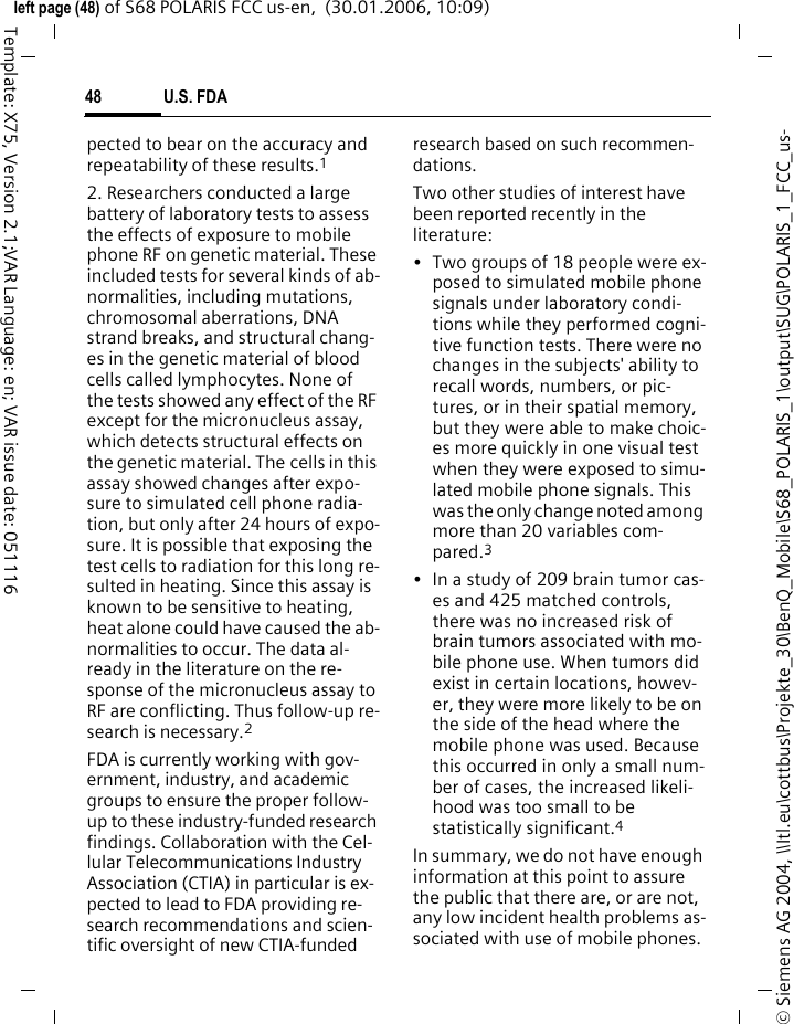 U.S. FDA48&copy; Siemens AG 2004, \\Itl.eu\cottbus\Projekte_30\BenQ_Mobile\S68_POLARIS_1\output\SUG\POLARIS_1_FCC_us-left page (48) of S68 POLARIS FCC us-en,  (30.01.2006, 10:09)Template: X75, Version 2.1;VAR Language: en; VAR issue date: 051116pected to bear on the accuracy and repeatability of these results.12. Researchers conducted a large battery of laboratory tests to assess the effects of exposure to mobile phone RF on genetic material. These included tests for several kinds of ab-normalities, including mutations, chromosomal aberrations, DNA strand breaks, and structural chang-es in the genetic material of blood cells called lymphocytes. None of the tests showed any effect of the RF except for the micronucleus assay, which detects structural effects on the genetic material. The cells in this assay showed changes after expo-sure to simulated cell phone radia-tion, but only after 24 hours of expo-sure. It is possible that exposing the test cells to radiation for this long re-sulted in heating. Since this assay is known to be sensitive to heating, heat alone could have caused the ab-normalities to occur. The data al-ready in the literature on the re-sponse of the micronucleus assay to RF are conflicting. Thus follow-up re-search is necessary.2FDA is currently working with gov-ernment, industry, and academic groups to ensure the proper follow-up to these industry-funded research findings. Collaboration with the Cel-lular Telecommunications Industry Association (CTIA) in particular is ex-pected to lead to FDA providing re-search recommendations and scien-tific oversight of new CTIA-funded research based on such recommen-dations.Two other studies of interest have been reported recently in the literature:&bull; Two groups of 18 people were ex-posed to simulated mobile phone signals under laboratory condi-tions while they performed cogni-tive function tests. There were no changes in the subjects' ability to recall words, numbers, or pic-tures, or in their spatial memory, but they were able to make choic-es more quickly in one visual test when they were exposed to simu-lated mobile phone signals. This was the only change noted among more than 20 variables com-pared.3&bull; In a study of 209 brain tumor cas-es and 425 matched controls, there was no increased risk of brain tumors associated with mo-bile phone use. When tumors did exist in certain locations, howev-er, they were more likely to be on the side of the head where the mobile phone was used. Because this occurred in only a small num-ber of cases, the increased likeli-hood was too small to be statistically significant.4In summary, we do not have enough information at this point to assure the public that there are, or are not, any low incident health problems as-sociated with use of mobile phones. 