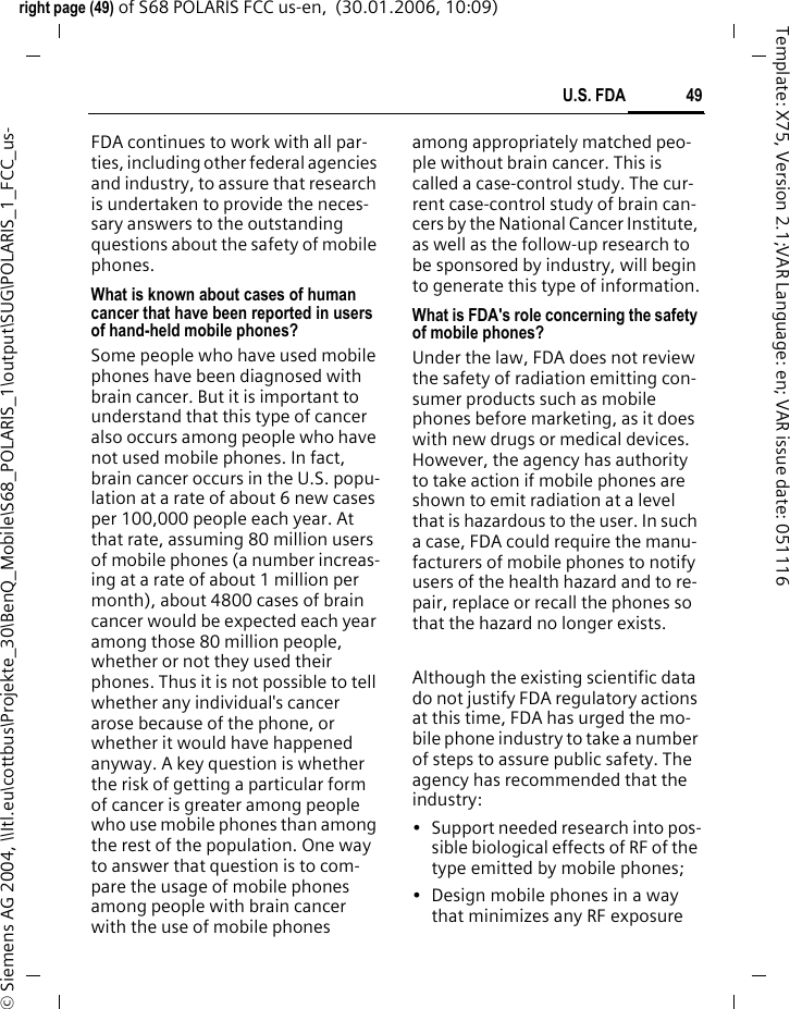 49U.S. FDAright page (49) of S68 POLARIS FCC us-en,  (30.01.2006, 10:09)&copy; Siemens AG 2004, \\Itl.eu\cottbus\Projekte_30\BenQ_Mobile\S68_POLARIS_1\output\SUG\POLARIS_1_FCC_us-Template: X75, Version 2.1;VAR Language: en; VAR issue date: 051116FDA continues to work with all par-ties, including other federal agencies and industry, to assure that research is undertaken to provide the neces-sary answers to the outstanding questions about the safety of mobile phones.What is known about cases of human cancer that have been reported in users of hand-held mobile phones?Some people who have used mobile phones have been diagnosed with brain cancer. But it is important to understand that this type of cancer also occurs among people who have not used mobile phones. In fact, brain cancer occurs in the U.S. popu-lation at a rate of about 6 new cases per 100,000 people each year. At that rate, assuming 80 million users of mobile phones (a number increas-ing at a rate of about 1 million per month), about 4800 cases of brain cancer would be expected each year among those 80 million people, whether or not they used their phones. Thus it is not possible to tell whether any individual's cancer arose because of the phone, or whether it would have happened anyway. A key question is whether the risk of getting a particular form of cancer is greater among people who use mobile phones than among the rest of the population. One way to answer that question is to com-pare the usage of mobile phones among people with brain cancer with the use of mobile phones among appropriately matched peo-ple without brain cancer. This is called a case-control study. The cur-rent case-control study of brain can-cers by the National Cancer Institute, as well as the follow-up research to be sponsored by industry, will begin to generate this type of information.What is FDA's role concerning the safety of mobile phones?Under the law, FDA does not review the safety of radiation emitting con-sumer products such as mobile phones before marketing, as it does with new drugs or medical devices. However, the agency has authority to take action if mobile phones are shown to emit radiation at a level that is hazardous to the user. In such a case, FDA could require the manu-facturers of mobile phones to notify users of the health hazard and to re-pair, replace or recall the phones so that the hazard no longer exists. Although the existing scientific data do not justify FDA regulatory actions at this time, FDA has urged the mo-bile phone industry to take a number of steps to assure public safety. The agency has recommended that the industry:&bull; Support needed research into pos-sible biological effects of RF of the type emitted by mobile phones;&bull; Design mobile phones in a way that minimizes any RF exposure 