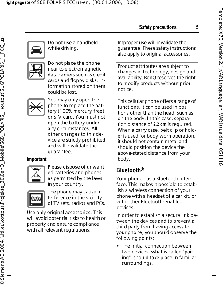 5Safety precautionsright page (5) of S68 POLARIS FCC us-en,  (30.01.2006, 10:08)&copy; Siemens AG 2004, \\Itl.eu\cottbus\Projekte_30\BenQ_Mobile\S68_POLARIS_1\output\SUG\POLARIS_1_FCC_us-Template: X75, Version 2.1;VAR Language: en; VAR issue date: 051116Bluetooth&reg;Your phone has a Bluetooth inter-face. This makes it possible to estab-lish a wireless connection of your phone with a headset of a car kit, or with other Bluetooth-enabled devices.In order to establish a secure link be-tween the devices and to prevent a third party from having access to your phone, you should observe the following points:&bull; The initial connection between two devices, what is called "pair-ing", should take place in familiar surroundings. Do not use a handheld while driving.Do not place the phone near to electromagnetic data carriers such as credit cards and floppy disks. In-formation stored on them could be lost.You may only open the phone to replace the bat-tery (100% mercury-free) or SIM card. You must not open the battery under any circumstances. All other changes to this de-vice are strictly prohibited and will invalidate the guarantee.Important:Please dispose of unwant-ed batteries and phones as permitted by the laws in your country.The phone may cause in-terference in the vicinity of TV sets, radios and PCs.Use only original accessories. This will avoid potential risks to health or property and ensure compliance with all relevant regulations.Improper use will invalidate the guarantee! These safety instructions also apply to original accessories.Product attributes are subject to changes in technology, design and availability. BenQ reserves the right to modify products without prior notice.This cellular phone offers a range of functions, it can be used in posi-tions other than the head, such as on the body. In this case, separa-tion distance of 2.2 cm is required. When a carry case, belt clip or hold-er is used for body-worn operation, it should not contain metal and should position the device the above-stated distance from your body.