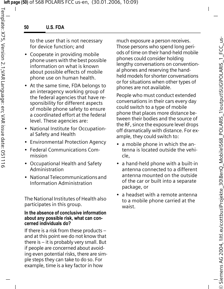 U.S. FDA50&copy; Siemens AG 2004, \\Itl.eu\cottbus\Projekte_30\BenQ_Mobile\S68_POLARIS_1\output\SUG\POLARIS_1_FCC_us-left page (50) of S68 POLARIS FCC us-en,  (30.01.2006, 10:09)Template: X75, Version 2.1;VAR Language: en; VAR issue date: 051116to the user that is not necessary for device function; and&bull; Cooperate in providing mobile phone users with the best possible information on what is known about possible effects of mobile phone use on human health.&bull; At the same time, FDA belongs to an interagency working group of the federal agencies that have re-sponsibility for different aspects of mobile phone safety to ensure a coordinated effort at the federal level. These agencies are:&bull; National Institute for Occupation-al Safety and Health&bull; Environmental Protection Agency&bull; Federal Communications Com-mission&bull; Occupational Health and Safety Administration&bull; National Telecommunications and Information AdministrationThe National Institutes of Health also participates in this group.In the absence of conclusive information about any possible risk, what can con-cerned individuals do?If there is a risk from these products &ndash; and at this point we do not know that there is &ndash; it is probably very small. But if people are concerned about avoid-ing even potential risks, there are sim-ple steps they can take to do so. For example, time is a key factor in how much exposure a person receives. Those persons who spend long peri-ods of time on their hand-held mobile phones could consider holding lengthy conversations on convention-al phones and reserving the hand-held models for shorter conversations or for situations when other types of phones are not available.People who must conduct extended conversations in their cars every day could switch to a type of mobile phone that places more distance be-tween their bodies and the source of the RF, since the exposure level drops off dramatically with distance. For ex-ample, they could switch to:&bull; a mobile phone in which the an-tenna is located outside the vehi-cle,&bull; a hand-held phone with a built-in antenna connected to a different antenna mounted on the outside of the car or built into a separate package, or&bull; a headset with a remote antenna to a mobile phone carried at the waist.
