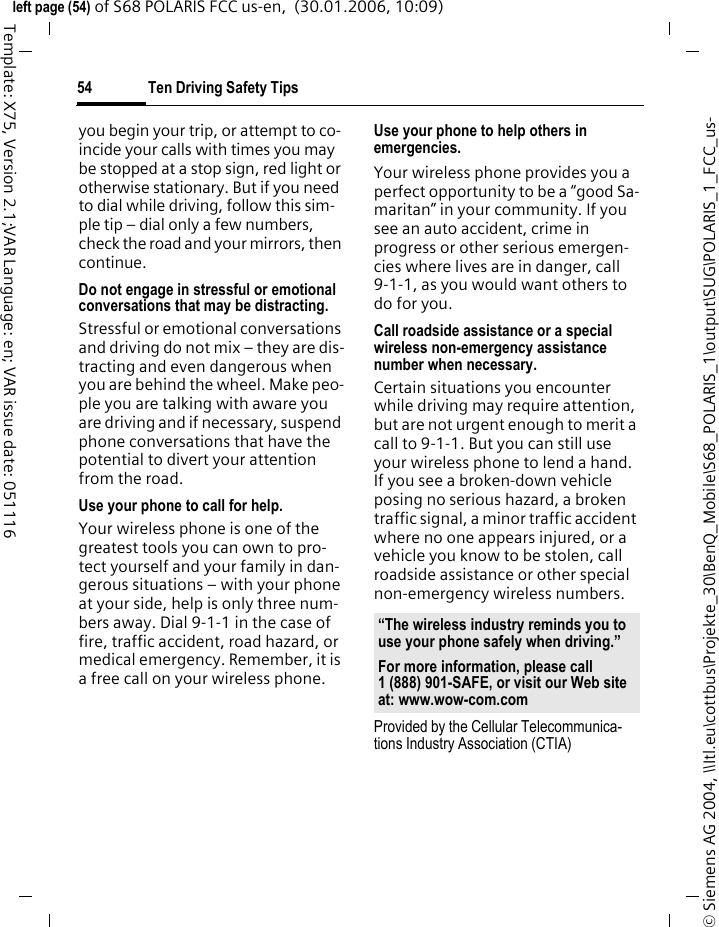 Ten Driving Safety Tips54&copy; Siemens AG 2004, \\Itl.eu\cottbus\Projekte_30\BenQ_Mobile\S68_POLARIS_1\output\SUG\POLARIS_1_FCC_us-left page (54) of S68 POLARIS FCC us-en,  (30.01.2006, 10:09)Template: X75, Version 2.1;VAR Language: en; VAR issue date: 051116you begin your trip, or attempt to co-incide your calls with times you may be stopped at a stop sign, red light or otherwise stationary. But if you need to dial while driving, follow this sim-ple tip &ndash; dial only a few numbers, check the road and your mirrors, then continue.Do not engage in stressful or emotional conversations that may be distracting.Stressful or emotional conversations and driving do not mix &ndash; they are dis-tracting and even dangerous when you are behind the wheel. Make peo-ple you are talking with aware you are driving and if necessary, suspend phone conversations that have the potential to divert your attention from the road.Use your phone to call for help.Your wireless phone is one of the greatest tools you can own to pro-tect yourself and your family in dan-gerous situations &ndash; with your phone at your side, help is only three num-bers away. Dial 9-1-1 in the case of fire, traffic accident, road hazard, or medical emergency. Remember, it is a free call on your wireless phone.Use your phone to help others in emergencies.Your wireless phone provides you a perfect opportunity to be a &ldquo;good Sa-maritan&rdquo; in your community. If you see an auto accident, crime in progress or other serious emergen-cies where lives are in danger, call 9-1-1, as you would want others to do for you.Call roadside assistance or a special wireless non-emergency assistance number when necessary.Certain situations you encounter while driving may require attention, but are not urgent enough to merit a call to 9-1-1. But you can still use your wireless phone to lend a hand. If you see a broken-down vehicle posing no serious hazard, a broken traffic signal, a minor traffic accident where no one appears injured, or a vehicle you know to be stolen, call roadside assistance or other special non-emergency wireless numbers.Provided by the Cellular Telecommunica-tions Industry Association (CTIA)&ldquo;The wireless industry reminds you to use your phone safely when driving.&rdquo;For more information, please call 1 (888) 901-SAFE, or visit our Web site at: www.wow-com.com