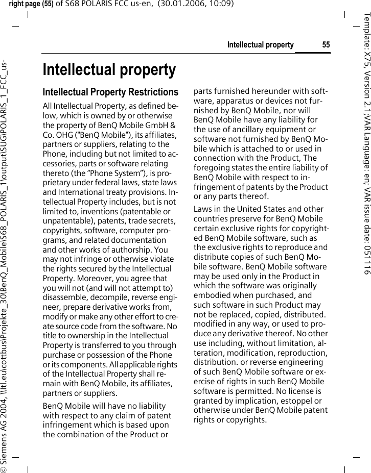 55Intellectual propertyright page (55) of S68 POLARIS FCC us-en,  (30.01.2006, 10:09)&copy; Siemens AG 2004, \\Itl.eu\cottbus\Projekte_30\BenQ_Mobile\S68_POLARIS_1\output\SUG\POLARIS_1_FCC_us-Template: X75, Version 2.1;VAR Language: en; VAR issue date: 051116Intellectual propertyIntellectual Property RestrictionsAll Intellectual Property, as defined be-low, which is owned by or otherwise the property of BenQ Mobile GmbH &amp; Co. OHG ("BenQ Mobile"), its affiliates, partners or suppliers, relating to the Phone, including but not limited to ac-cessories, parts or software relating thereto (the &ldquo;Phone System&rdquo;), is pro-prietary under federal laws, state laws and International treaty provisions. In-tellectual Property includes, but is not limited to, inventions (patentable or unpatentable), patents, trade secrets, copyrights, software, computer pro-grams, and related documentation and other works of authorship. You may not infringe or otherwise violate the rights secured by the Intellectual Property. Moreover, you agree that you will not (and will not attempt to) disassemble, decompile, reverse engi-neer, prepare derivative works from, modify or make any other effort to cre-ate source code from the software. No title to ownership in the Intellectual Property is transferred to you through purchase or possession of the Phone or its components. All applicable rights of the Intellectual Property shall re-main with BenQ Mobile, its affiliates, partners or suppliers.BenQ Mobile will have no liability with respect to any claim of patent infringement which is based upon the combination of the Product or parts furnished hereunder with soft-ware, apparatus or devices not fur-nished by BenQ Mobile, nor will BenQ Mobile have any liability for the use of ancillary equipment or software not furnished by BenQ Mo-bile which is attached to or used in connection with the Product, The foregoing states the entire liability of BenQ Mobile with respect to in-fringement of patents by the Product or any parts thereof.Laws in the United States and other countries preserve for BenQ Mobile certain exclusive rights for copyright-ed BenQ Mobile software, such as the exclusive rights to reproduce and distribute copies of such BenQ Mo-bile software. BenQ Mobile software may be used only in the Product in which the software was originally embodied when purchased, and such software in such Product may not be replaced, copied, distributed. modified in any way, or used to pro-duce any derivative thereof. No other use including, without limitation, al-teration, modification, reproduction, distribution. or reverse engineering of such BenQ Mobile software or ex-ercise of rights in such BenQ Mobile software is permitted. No license is granted by implication, estoppel or otherwise under BenQ Mobile patent rights or copyrights.