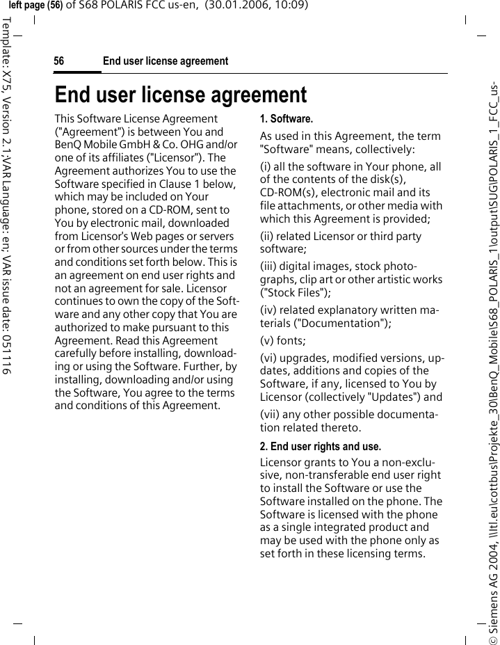 End user license agreement56&copy; Siemens AG 2004, \\Itl.eu\cottbus\Projekte_30\BenQ_Mobile\S68_POLARIS_1\output\SUG\POLARIS_1_FCC_us-left page (56) of S68 POLARIS FCC us-en,  (30.01.2006, 10:09)Template: X75, Version 2.1;VAR Language: en; VAR issue date: 051116End user license agreementThis Software License Agreement ("Agreement") is between You and BenQ Mobile GmbH &amp; Co. OHG and/or one of its affiliates ("Licensor"). The Agreement authorizes You to use the Software specified in Clause 1 below, which may be included on Your phone, stored on a CD-ROM, sent to You by electronic mail, downloaded from Licensor's Web pages or servers or from other sources under the terms and conditions set forth below. This is an agreement on end user rights and not an agreement for sale. Licensor continues to own the copy of the Soft-ware and any other copy that You are authorized to make pursuant to this Agreement. Read this Agreement carefully before installing, download-ing or using the Software. Further, by installing, downloading and/or using the Software, You agree to the terms and conditions of this Agreement.1. Software.As used in this Agreement, the term "Software" means, collectively: (i) all the software in Your phone, all of the contents of the disk(s), CD-ROM(s), electronic mail and its file attachments, or other media with which this Agreement is provided;(ii) related Licensor or third party software;(iii) digital images, stock photo-graphs, clip art or other artistic works ("Stock Files"); (iv) related explanatory written ma-terials ("Documentation"); (v) fonts; (vi) upgrades, modified versions, up-dates, additions and copies of the Software, if any, licensed to You by Licensor (collectively "Updates") and(vii) any other possible documenta-tion related thereto.2. End user rights and use.Licensor grants to You a non-exclu-sive, non-transferable end user right to install the Software or use the Software installed on the phone. The Software is licensed with the phone as a single integrated product and may be used with the phone only as set forth in these licensing terms.