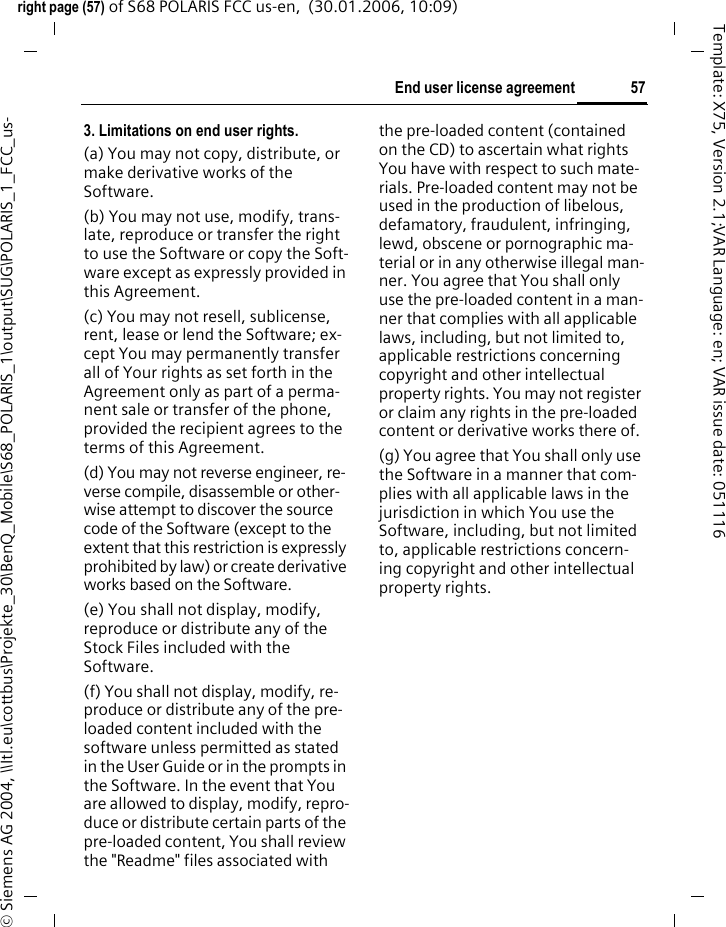 57End user license agreementright page (57) of S68 POLARIS FCC us-en,  (30.01.2006, 10:09)&copy; Siemens AG 2004, \\Itl.eu\cottbus\Projekte_30\BenQ_Mobile\S68_POLARIS_1\output\SUG\POLARIS_1_FCC_us-Template: X75, Version 2.1;VAR Language: en; VAR issue date: 0511163. Limitations on end user rights.(a) You may not copy, distribute, or make derivative works of the Software.(b) You may not use, modify, trans-late, reproduce or transfer the right to use the Software or copy the Soft-ware except as expressly provided in this Agreement.(c) You may not resell, sublicense, rent, lease or lend the Software; ex-cept You may permanently transfer all of Your rights as set forth in the Agreement only as part of a perma-nent sale or transfer of the phone, provided the recipient agrees to the terms of this Agreement.(d) You may not reverse engineer, re-verse compile, disassemble or other-wise attempt to discover the source code of the Software (except to the extent that this restriction is expressly prohibited by law) or create derivative works based on the Software.(e) You shall not display, modify, reproduce or distribute any of the Stock Files included with the Software.(f) You shall not display, modify, re-produce or distribute any of the pre-loaded content included with the software unless permitted as stated in the User Guide or in the prompts in the Software. In the event that You are allowed to display, modify, repro-duce or distribute certain parts of the pre-loaded content, You shall review the "Readme" files associated with the pre-loaded content (contained on the CD) to ascertain what rights You have with respect to such mate-rials. Pre-loaded content may not be used in the production of libelous, defamatory, fraudulent, infringing, lewd, obscene or pornographic ma-terial or in any otherwise illegal man-ner. You agree that You shall only use the pre-loaded content in a man-ner that complies with all applicable laws, including, but not limited to, applicable restrictions concerning copyright and other intellectual property rights. You may not register or claim any rights in the pre-loaded content or derivative works there of.(g) You agree that You shall only use the Software in a manner that com-plies with all applicable laws in the jurisdiction in which You use the Software, including, but not limited to, applicable restrictions concern-ing copyright and other intellectual property rights.