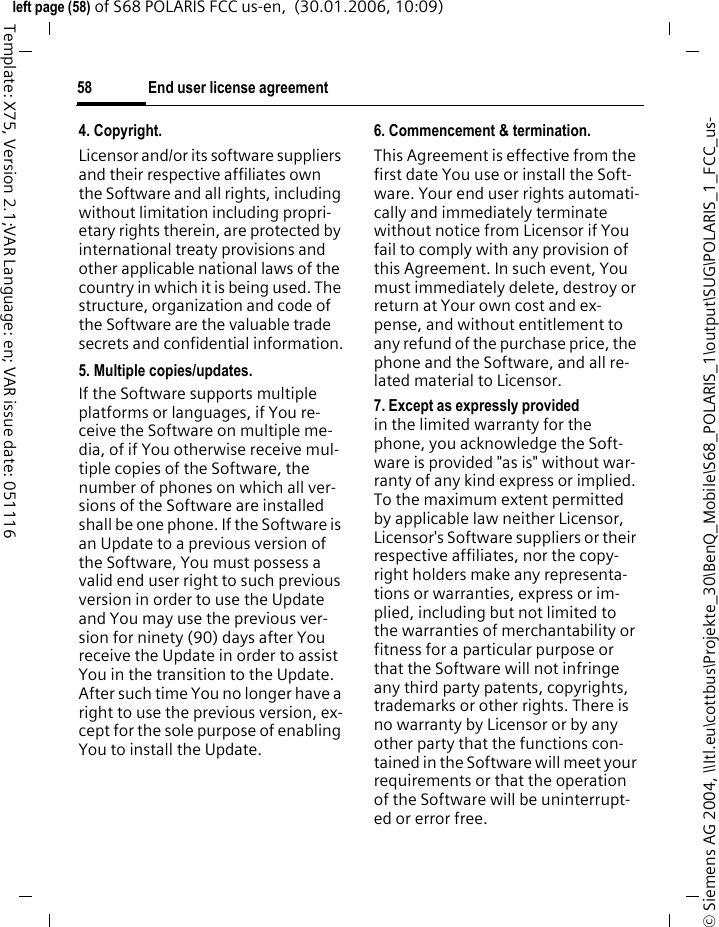End user license agreement58&copy; Siemens AG 2004, \\Itl.eu\cottbus\Projekte_30\BenQ_Mobile\S68_POLARIS_1\output\SUG\POLARIS_1_FCC_us-left page (58) of S68 POLARIS FCC us-en,  (30.01.2006, 10:09)Template: X75, Version 2.1;VAR Language: en; VAR issue date: 0511164. Copyright.Licensor and/or its software suppliers and their respective affiliates own the Software and all rights, including without limitation including propri-etary rights therein, are protected by international treaty provisions and other applicable national laws of the country in which it is being used. The structure, organization and code of the Software are the valuable trade secrets and confidential information.5. Multiple copies/updates.If the Software supports multiple platforms or languages, if You re-ceive the Software on multiple me-dia, of if You otherwise receive mul-tiple copies of the Software, the number of phones on which all ver-sions of the Software are installed shall be one phone. If the Software is an Update to a previous version of the Software, You must possess a valid end user right to such previous version in order to use the Update and You may use the previous ver-sion for ninety (90) days after You receive the Update in order to assist You in the transition to the Update. After such time You no longer have a right to use the previous version, ex-cept for the sole purpose of enabling You to install the Update.6. Commencement &amp; termination.This Agreement is effective from the first date You use or install the Soft-ware. Your end user rights automati-cally and immediately terminate without notice from Licensor if You fail to comply with any provision of this Agreement. In such event, You must immediately delete, destroy or return at Your own cost and ex-pense, and without entitlement to any refund of the purchase price, the phone and the Software, and all re-lated material to Licensor.7. Except as expressly provided in the limited warranty for the phone, you acknowledge the Soft-ware is provided "as is" without war-ranty of any kind express or implied. To the maximum extent permitted by applicable law neither Licensor, Licensor's Software suppliers or their respective affiliates, nor the copy-right holders make any representa-tions or warranties, express or im-plied, including but not limited to the warranties of merchantability or fitness for a particular purpose or that the Software will not infringe any third party patents, copyrights, trademarks or other rights. There is no warranty by Licensor or by any other party that the functions con-tained in the Software will meet your requirements or that the operation of the Software will be uninterrupt-ed or error free.