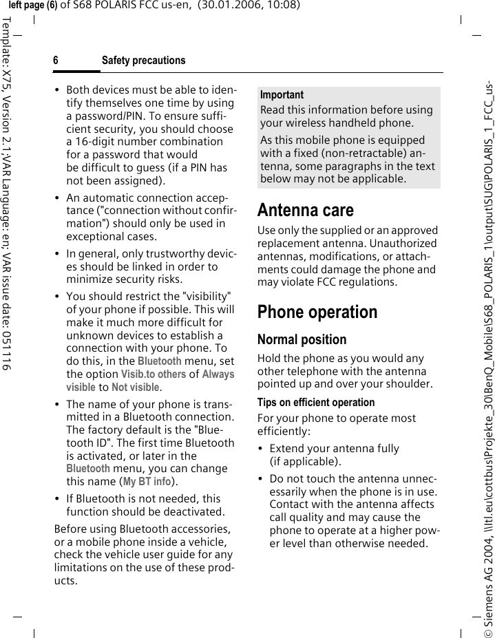 Safety precautions6&copy; Siemens AG 2004, \\Itl.eu\cottbus\Projekte_30\BenQ_Mobile\S68_POLARIS_1\output\SUG\POLARIS_1_FCC_us-left page (6) of S68 POLARIS FCC us-en,  (30.01.2006, 10:08)Template: X75, Version 2.1;VAR Language: en; VAR issue date: 051116&bull; Both devices must be able to iden-tify themselves one time by using a password/PIN. To ensure suffi-cient security, you should choose a 16-digit number combination for a password that would be difficult to guess (if a PIN has not been assigned).&bull; An automatic connection accep-tance ("connection without confir-mation") should only be used in exceptional cases. &bull; In general, only trustworthy devic-es should be linked in order to minimize security risks. &bull; You should restrict the "visibility" of your phone if possible. This will make it much more difficult for unknown devices to establish a connection with your phone. To do this, in the Bluetooth menu, set the option Visib.to others of Always visible to Not visible.&bull; The name of your phone is trans-mitted in a Bluetooth connection. The factory default is the "Blue-tooth ID". The first time Bluetooth is activated, or later in the Bluetooth menu, you can change this name (My BT info).&bull; If Bluetooth is not needed, this function should be deactivated.Before using Bluetooth accessories, or a mobile phone inside a vehicle, check the vehicle user guide for any limitations on the use of these prod-ucts. Antenna careUse only the supplied or an approved replacement antenna. Unauthorized antennas, modifications, or attach-ments could damage the phone and may violate FCC regulations.Phone operationNormal positionHold the phone as you would any other telephone with the antenna pointed up and over your shoulder.Tips on efficient operationFor your phone to operate most efficiently:&bull; Extend your antenna fully (if applicable).&bull; Do not touch the antenna unnec-essarily when the phone is in use. Contact with the antenna affects call quality and may cause the phone to operate at a higher pow-er level than otherwise needed.ImportantRead this information before using your wireless handheld phone.As this mobile phone is equipped with a fixed (non-retractable) an-tenna, some paragraphs in the text below may not be applicable. 