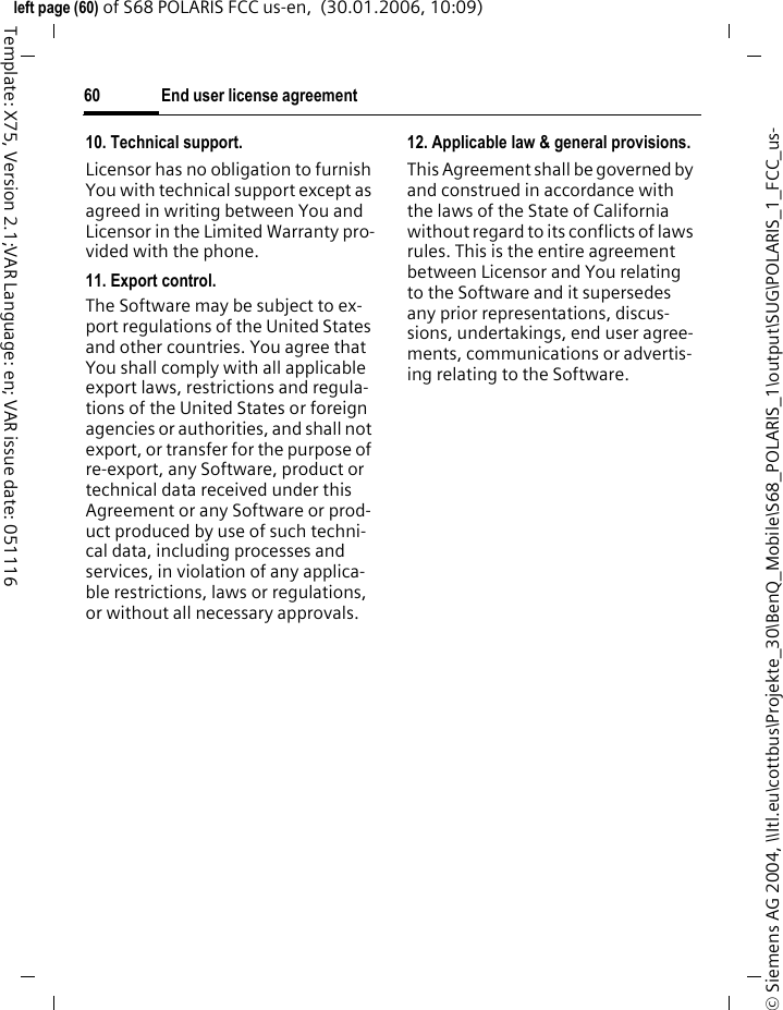End user license agreement60&copy; Siemens AG 2004, \\Itl.eu\cottbus\Projekte_30\BenQ_Mobile\S68_POLARIS_1\output\SUG\POLARIS_1_FCC_us-left page (60) of S68 POLARIS FCC us-en,  (30.01.2006, 10:09)Template: X75, Version 2.1;VAR Language: en; VAR issue date: 05111610. Technical support.Licensor has no obligation to furnish You with technical support except as agreed in writing between You and Licensor in the Limited Warranty pro-vided with the phone.11. Export control.The Software may be subject to ex-port regulations of the United States and other countries. You agree that You shall comply with all applicable export laws, restrictions and regula-tions of the United States or foreign agencies or authorities, and shall not export, or transfer for the purpose of re-export, any Software, product or technical data received under this Agreement or any Software or prod-uct produced by use of such techni-cal data, including processes and services, in violation of any applica-ble restrictions, laws or regulations, or without all necessary approvals.12. Applicable law &amp; general provisions.This Agreement shall be governed by and construed in accordance with the laws of the State of California without regard to its conflicts of laws rules. This is the entire agreement between Licensor and You relating to the Software and it supersedes any prior representations, discus-sions, undertakings, end user agree-ments, communications or advertis-ing relating to the Software.