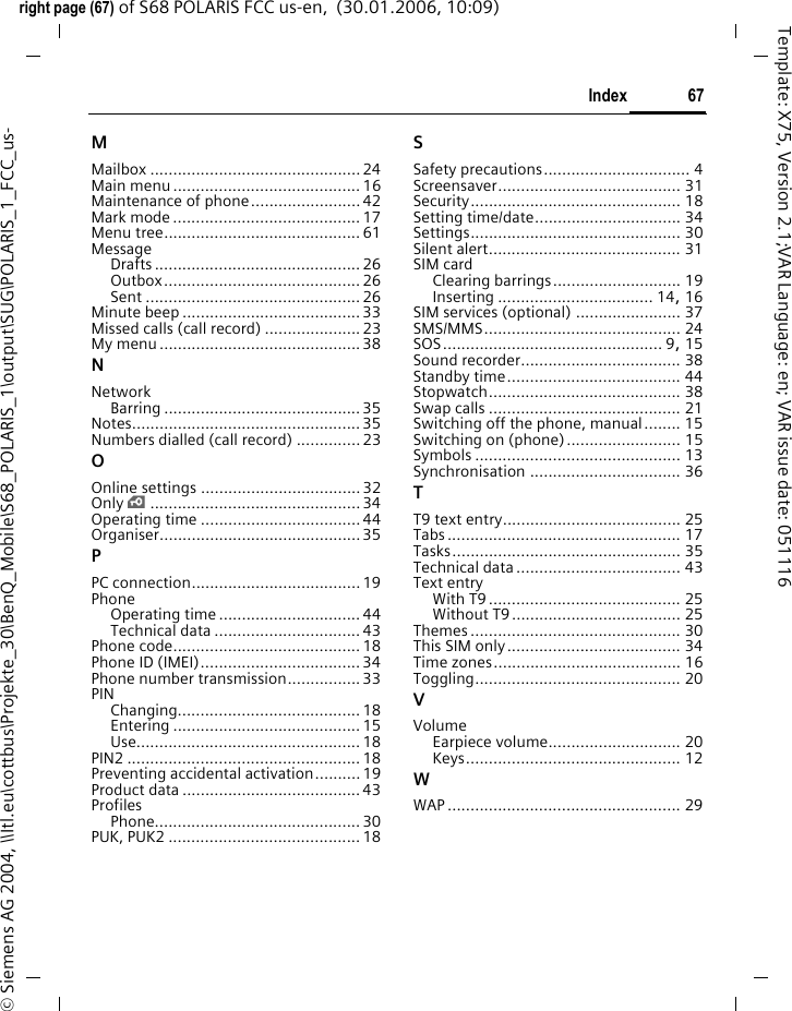 67Indexright page (67) of S68 POLARIS FCC us-en,  (30.01.2006, 10:09)&copy; Siemens AG 2004, \\Itl.eu\cottbus\Projekte_30\BenQ_Mobile\S68_POLARIS_1\output\SUG\POLARIS_1_FCC_us-Template: X75, Version 2.1;VAR Language: en; VAR issue date: 051116MMailbox .............................................. 24Main menu ......................................... 16Maintenance of phone........................ 42Mark mode .........................................17Menu tree........................................... 61MessageDrafts ............................................. 26Outbox........................................... 26Sent ............................................... 26Minute beep ....................................... 33Missed calls (call record) .....................23My menu ............................................38NNetworkBarring ........................................... 35Notes.................................................. 35Numbers dialled (call record) .............. 23OOnline settings ...................................32Only &iexcl;.............................................. 34Operating time ...................................44Organiser............................................ 35PPC connection.....................................19PhoneOperating time ............................... 44Technical data ................................43Phone code.........................................18Phone ID (IMEI)................................... 34Phone number transmission................ 33PINChanging........................................ 18Entering ......................................... 15Use................................................. 18PIN2 ................................................... 18Preventing accidental activation.......... 19Product data ....................................... 43ProfilesPhone............................................. 30PUK, PUK2 .......................................... 18SSafety precautions................................ 4Screensaver........................................ 31Security.............................................. 18Setting time/date................................ 34Settings.............................................. 30Silent alert.......................................... 31SIM cardClearing barrings............................ 19Inserting .................................. 14, 16SIM services (optional) ....................... 37SMS/MMS........................................... 24SOS................................................ 9, 15Sound recorder................................... 38Standby time...................................... 44Stopwatch.......................................... 38Swap calls .......................................... 21Switching off the phone, manual........ 15Switching on (phone)......................... 15Symbols ............................................. 13Synchronisation ................................. 36TT9 text entry....................................... 25Tabs ................................................... 17Tasks.................................................. 35Technical data.................................... 43Text entryWith T9 .......................................... 25Without T9..................................... 25Themes .............................................. 30This SIM only...................................... 34Time zones......................................... 16Toggling............................................. 20VVolumeEarpiece volume............................. 20Keys............................................... 12WWAP ................................................... 29