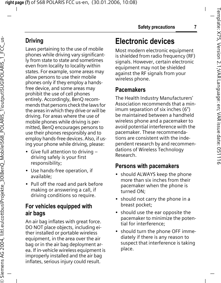 7Safety precautionsright page (7) of S68 POLARIS FCC us-en,  (30.01.2006, 10:08)&copy; Siemens AG 2004, \\Itl.eu\cottbus\Projekte_30\BenQ_Mobile\S68_POLARIS_1\output\SUG\POLARIS_1_FCC_us-Template: X75, Version 2.1;VAR Language: en; VAR issue date: 051116DrivingLaws pertaining to the use of mobile phones while driving vary significant-ly from state to state and sometimes even from locality to locality within states. For example, some areas may allow persons to use their mobile phones only if they employ a hands-free device, and some areas may prohibit the use of cell phones entirely. Accordingly, BenQ recom-mends that persons check the laws for the areas in which they drive or will be driving. For areas where the use of mobile phones while driving is per-mitted, BenQ encourages persons to use their phones responsibly and to employ hands-free devices. Also, if us-ing your phone while driving, please:&bull; Give full attention to driving &ndash; driving safely is your first responsibility;&bull; Use hands-free operation, if available;&bull; Pull off the road and park before making or answering a call, if driving conditions so require.For vehicles equipped with air bagsAn air bag inflates with great force. DO NOT place objects, including ei-ther installed or portable wireless equipment, in the area over the air bag or in the air bag deployment ar-ea. If in-vehicle wireless equipment is improperly installed and the air bag inflates, serious injury could result.Electronic devicesMost modern electronic equipment is shielded from radio frequency (RF) signals. However, certain electronic equipment may not be shielded against the RF signals from your wireless phone.PacemakersThe Health Industry Manufacturers' Association recommends that a min-imum separation of six inches (6") be maintained between a handheld wireless phone and a pacemaker to avoid potential interference with the pacemaker. These recommenda-tions are consistent with the inde-pendent research by and recommen-dations of Wireless Technology Research.Persons with pacemakers&bull; should ALWAYS keep the phone more than six inches from their pacemaker when the phone is turned ON;&bull; should not carry the phone in a breast pocket;&bull; should use the ear opposite the pacemaker to minimize the poten-tial for interference;&bull; should turn the phone OFF imme-diately if there is any reason to suspect that interference is taking place.