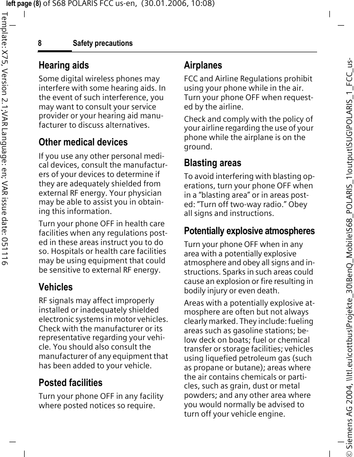 Safety precautions8&copy; Siemens AG 2004, \\Itl.eu\cottbus\Projekte_30\BenQ_Mobile\S68_POLARIS_1\output\SUG\POLARIS_1_FCC_us-left page (8) of S68 POLARIS FCC us-en,  (30.01.2006, 10:08)Template: X75, Version 2.1;VAR Language: en; VAR issue date: 051116Hearing aids Some digital wireless phones may interfere with some hearing aids. In the event of such interference, you may want to consult your service provider or your hearing aid manu-facturer to discuss alternatives.Other medical devicesIf you use any other personal medi-cal devices, consult the manufactur-ers of your devices to determine if they are adequately shielded from external RF energy. Your physician may be able to assist you in obtain-ing this information.Turn your phone OFF in health care facilities when any regulations post-ed in these areas instruct you to do so. Hospitals or health care facilities may be using equipment that could be sensitive to external RF energy.VehiclesRF signals may affect improperly installed or inadequately shielded electronic systems in motor vehicles. Check with the manufacturer or its representative regarding your vehi-cle. You should also consult the manufacturer of any equipment that has been added to your vehicle.Posted facilitiesTurn your phone OFF in any facility where posted notices so require.AirplanesFCC and Airline Regulations prohibit using your phone while in the air. Turn your phone OFF when request-ed by the airline.Check and comply with the policy of your airline regarding the use of your phone while the airplane is on the ground.Blasting areasTo avoid interfering with blasting op-erations, turn your phone OFF when in a &ldquo;blasting area&rdquo; or in areas post-ed: &ldquo;Turn off two-way radio.&rdquo; Obey all signs and instructions.Potentially explosive atmospheresTurn your phone OFF when in any area with a potentially explosive atmosphere and obey all signs and in-structions. Sparks in such areas could cause an explosion or fire resulting in bodily injury or even death.Areas with a potentially explosive at-mosphere are often but not always clearly marked. They include: fueling areas such as gasoline stations; be-low deck on boats; fuel or chemical transfer or storage facilities; vehicles using liquefied petroleum gas (such as propane or butane); areas where the air contains chemicals or parti-cles, such as grain, dust or metal powders; and any other area where you would normally be advised to turn off your vehicle engine.