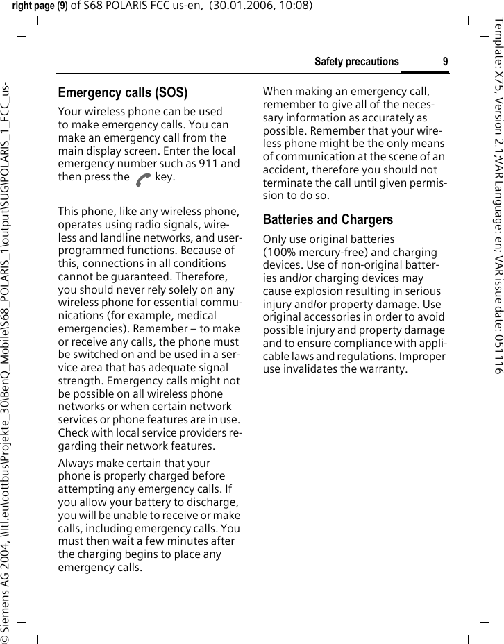 9Safety precautionsright page (9) of S68 POLARIS FCC us-en,  (30.01.2006, 10:08)&copy; Siemens AG 2004, \\Itl.eu\cottbus\Projekte_30\BenQ_Mobile\S68_POLARIS_1\output\SUG\POLARIS_1_FCC_us-Template: X75, Version 2.1;VAR Language: en; VAR issue date: 051116Emergency calls (SOS)Your wireless phone can be used to make emergency calls. You can make an emergency call from the main display screen. Enter the local emergency number such as 911 and then press the A key.This phone, like any wireless phone, operates using radio signals, wire-less and landline networks, and user-programmed functions. Because of this, connections in all conditions cannot be guaranteed. Therefore, you should never rely solely on any wireless phone for essential commu-nications (for example, medical emergencies). Remember &ndash; to make or receive any calls, the phone must be switched on and be used in a ser-vice area that has adequate signal strength. Emergency calls might not be possible on all wireless phone networks or when certain network services or phone features are in use. Check with local service providers re-garding their network features. Always make certain that your phone is properly charged before attempting any emergency calls. If you allow your battery to discharge, you will be unable to receive or make calls, including emergency calls. You must then wait a few minutes after the charging begins to place any emergency calls.When making an emergency call, remember to give all of the neces-sary information as accurately as possible. Remember that your wire-less phone might be the only means of communication at the scene of an accident, therefore you should not terminate the call until given permis-sion to do so.Batteries and ChargersOnly use original batteries (100% mercury-free) and charging devices. Use of non-original batter-ies and/or charging devices may cause explosion resulting in serious injury and/or property damage. Use original accessories in order to avoid possible injury and property damage and to ensure compliance with appli-cable laws and regulations. Improper use invalidates the warranty.