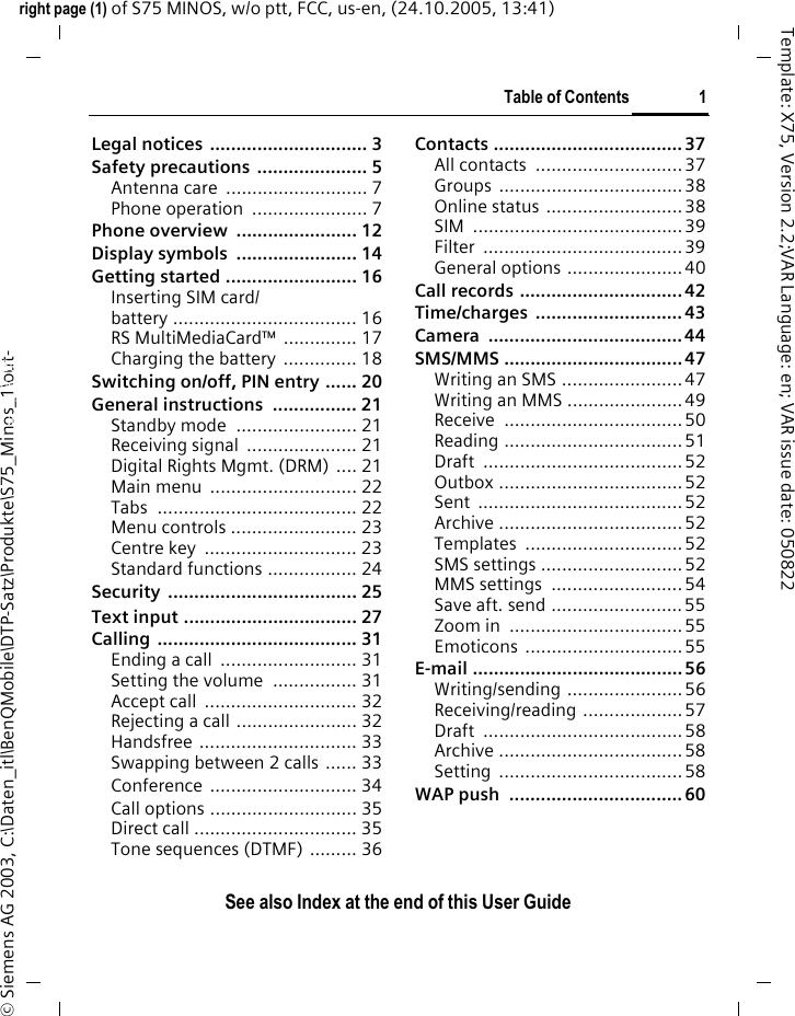 Table of Contents 1See also Index at the end of this User Guideright page (1) of S75 MINOS, w/o ptt, FCC, us-en, (24.10.2005, 13:41)&copy; Siemens AG 2003, C:\Daten_itl\BenQMobile\DTP-Satz\Produkte\S75_Minos_1\out-Template: X75, Version 2.2;VAR Language: en; VAR issue date: 050822Legal notices  .............................. 3Safety precautions  ..................... 5Antenna care  ........................... 7Phone operation  ...................... 7Phone overview  ....................... 12Display symbols  ....................... 14Getting started ......................... 16Inserting SIM card/battery ................................... 16RS MultiMediaCard&trade; .............. 17Charging the battery .............. 18Switching on/off, PIN entry ...... 20General instructions  ................ 21Standby mode  ....................... 21Receiving signal  ..................... 21Digital Rights Mgmt. (DRM) .... 21Main menu  ............................ 22Tabs ...................................... 22Menu controls ........................ 23Centre key  ............................. 23Standard functions ................. 24Security .................................... 25Text input ................................. 27Calling ...................................... 31Ending a call  .......................... 31Setting the volume  ................ 31Accept call  ............................. 32Rejecting a call ....................... 32Handsfree .............................. 33Swapping between 2 calls ...... 33Conference ............................ 34Call options ............................ 35Direct call ............................... 35Tone sequences (DTMF) ......... 36Contacts .................................... 37All contacts  ............................ 37Groups ................................... 38Online status ..........................38SIM ........................................ 39Filter ......................................39General options ......................40Call records ............................... 42Time/charges ............................ 43Camera ..................................... 44SMS/MMS .................................. 47Writing an SMS ....................... 47Writing an MMS ......................49Receive .................................. 50Reading ..................................51Draft ......................................52Outbox ...................................52Sent ....................................... 52Archive ...................................52Templates .............................. 52SMS settings ...........................52MMS settings  ......................... 54Save aft. send ......................... 55Zoom in  .................................55Emoticons ..............................55E-mail ........................................ 56Writing/sending ...................... 56Receiving/reading ...................57Draft ......................................58Archive ...................................58Setting ...................................58WAP push  ................................. 60Table of ContentsSee also In-dex at the end of this User Guide