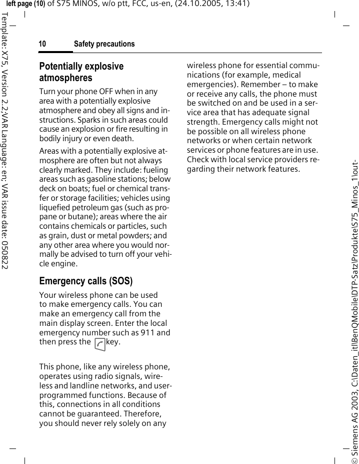 Safety precautions10&copy; Siemens AG 2003, C:\Daten_itl\BenQMobile\DTP-Satz\Produkte\S75_Minos_1\out-left page (10) of S75 MINOS, w/o ptt, FCC, us-en, (24.10.2005, 13:41)Template: X75, Version 2.2;VAR Language: en; VAR issue date: 050822Potentially explosive atmospheresTurn your phone OFF when in any area with a potentially explosive atmosphere and obey all signs and in-structions. Sparks in such areas could cause an explosion or fire resulting in bodily injury or even death.Areas with a potentially explosive at-mosphere are often but not always clearly marked. They include: fueling areas such as gasoline stations; below deck on boats; fuel or chemical trans-fer or storage facilities; vehicles using liquefied petroleum gas (such as pro-pane or butane); areas where the air contains chemicals or particles, such as grain, dust or metal powders; and any other area where you would nor-mally be advised to turn off your vehi-cle engine.Emergency calls (SOS)Your wireless phone can be used to make emergency calls. You can make an emergency call from the main display screen. Enter the local emergency number such as 911 and then press the A key.This phone, like any wireless phone, operates using radio signals, wire-less and landline networks, and user-programmed functions. Because of this, connections in all conditions cannot be guaranteed. Therefore, you should never rely solely on any wireless phone for essential commu-nications (for example, medical emergencies). Remember &ndash; to make or receive any calls, the phone must be switched on and be used in a ser-vice area that has adequate signal strength. Emergency calls might not be possible on all wireless phone networks or when certain network services or phone features are in use. Check with local service providers re-garding their network features. 