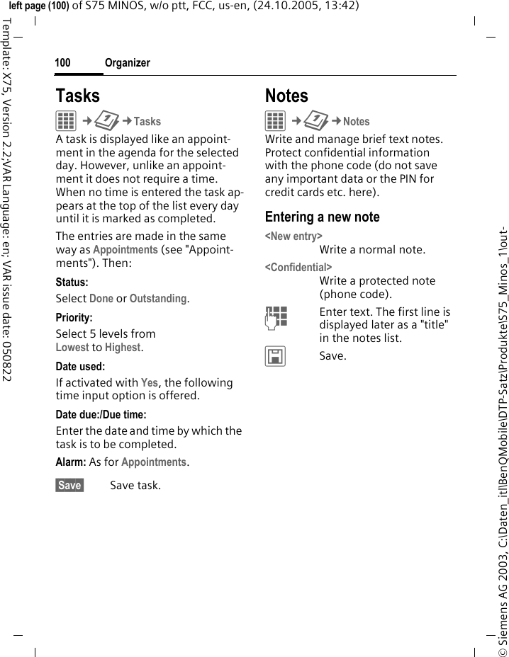 Organizer100&copy; Siemens AG 2003, C:\Daten_itl\BenQMobile\DTP-Satz\Produkte\S75_Minos_1\out-left page (100) of S75 MINOS, w/o ptt, FCC, us-en, (24.10.2005, 13:42)Template: X75, Version 2.2;VAR Language: en; VAR issue date: 050822TasksC&cent;Q&cent;TasksA task is displayed like an appoint-ment in the agenda for the selected day. However, unlike an appoint-ment it does not require a time. When no time is entered the task ap-pears at the top of the list every day until it is marked as completed.The entries are made in the same way as Appointments (see "Appoint-ments"). Then:Status:Select Done or Outstanding.Priority:Select 5 levels from Lowest to Highest. Date used:If activated with Yes, the following time input option is offered.Date due:/Due time:Enter the date and time by which the task is to be completed.Alarm: As for Appointments. Save  Save task.NotesC&cent;Q&cent;NotesWrite and manage brief text notes. Protect confidential information with the phone code (do not save any important data or the PIN for credit cards etc. here).Entering a new note<New entry>Write a normal note.<Confidential>Write a protected note (phone code).JEnter text. The first line is displayed later as a "title" in the notes list. &ucirc;Save. 