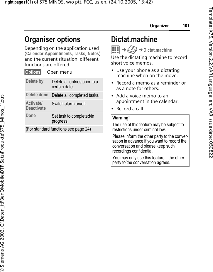101Organizerright page (101) of S75 MINOS, w/o ptt, FCC, us-en, (24.10.2005, 13:42)&copy; Siemens AG 2003, C:\Daten_itl\BenQMobile\DTP-Satz\Produkte\S75_Minos_1\out-Template: X75, Version 2.2;VAR Language: en; VAR issue date: 050822Organiser optionsDepending on the application used (Calendar,Appointments, Tasks, Notes) and the current situation, different functions are offered.&sect;Options&sect; Open menu.Dictat.machineC&cent;Q&cent;Dictat.machineUse the dictating machine to record short voice memos. &bull; Use your phone as a dictating machine when on the move.&bull; Record a memo as a reminder or as a note for others.&bull; Add a voice memo to an appointment in the calendar.&bull; Record a call.Delete by Delete all entries prior to a certain date.Delete done Delete all completed tasks.Activate/Deactivate  Switch alarm on/off.Done Set task to completed/in progress.(For standard functions see page 24)Warning!The use of this feature may be subject to restrictions under criminal law. Please inform the other party to the conver-sation in advance if you want to record the conversation and please keep such recordings confidential. You may only use this feature if the other party to the conversation agrees.