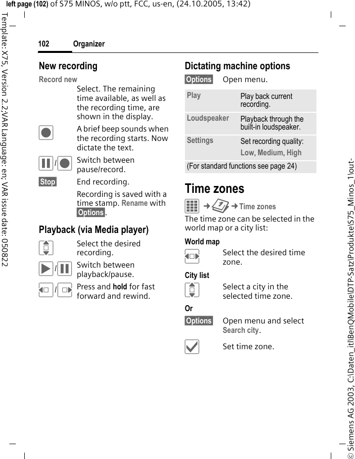Organizer102&copy; Siemens AG 2003, C:\Daten_itl\BenQMobile\DTP-Satz\Produkte\S75_Minos_1\out-left page (102) of S75 MINOS, w/o ptt, FCC, us-en, (24.10.2005, 13:42)Template: X75, Version 2.2;VAR Language: en; VAR issue date: 050822New recordingRecord newSelect. The remaining time available, as well as the recording time, are shown in the display.&ocirc;A brief beep sounds when the recording starts. Now dictate the text.&oacute;/&ocirc;Switch between pause/record.&sect;Stop&sect; End recording.Recording is saved with a time stamp. Rename with &sect;Options&sect;.Playback (via Media player)ISelect the desired recording.&ograve;/&oacute;Switch between playback/pause.D/EPress and hold for fast forward and rewind.Dictating machine options&sect;Options&sect; Open menu.Time zonesC&cent;Q&cent;Time zonesThe time zone can be selected in the world map or a city list:World mapFSelect the desired time zone.City listISelect a city in the selected time zone.Or &sect;Options&sect; Open menu and select Search city.&igrave;Set time zone.Play Play back current recording.Loudspeaker Playback through the built-in loudspeaker.Settings Set recording quality: Low, Medium, High (For standard functions see page 24)