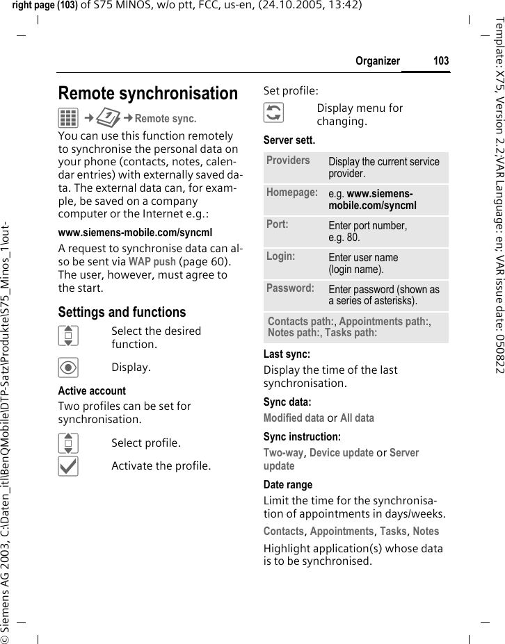 103Organizerright page (103) of S75 MINOS, w/o ptt, FCC, us-en, (24.10.2005, 13:42)&copy; Siemens AG 2003, C:\Daten_itl\BenQMobile\DTP-Satz\Produkte\S75_Minos_1\out-Template: X75, Version 2.2;VAR Language: en; VAR issue date: 050822Remote synchronisationC&cent;Q&cent;Remote sync.You can use this function remotely to synchronise the personal data on your phone (contacts, notes, calen-dar entries) with externally saved da-ta. The external data can, for exam-ple, be saved on a company computer or the Internet e.g.:www.siemens-mobile.com/syncml A request to synchronise data can al-so be sent via WAP push (page 60). The user, however, must agree to the start.Settings and functionsISelect the desired function.&ouml;Display.Active accountTwo profiles can be set for synchronisation. ISelect profile.&igrave;Activate the profile.Set profile:&ntilde;Display menu for changing.Server sett.Last sync:Display the time of the last synchronisation.Sync data:Modified data or All data Sync instruction: Two-way, Device update or Server update Date rangeLimit the time for the synchronisa-tion of appointments in days/weeks.Contacts, Appointments, Tasks, Notes Highlight application(s) whose data is to be synchronised.Providers Display the current service provider.Homepage: e.g. www.siemens-mobile.com/syncml Port: Enter port number,e.g. 80.Login: Enter user name (login name).Password: Enter password (shown as a series of asterisks).Contacts path:, Appointments path:, Notes path:, Tasks path: 