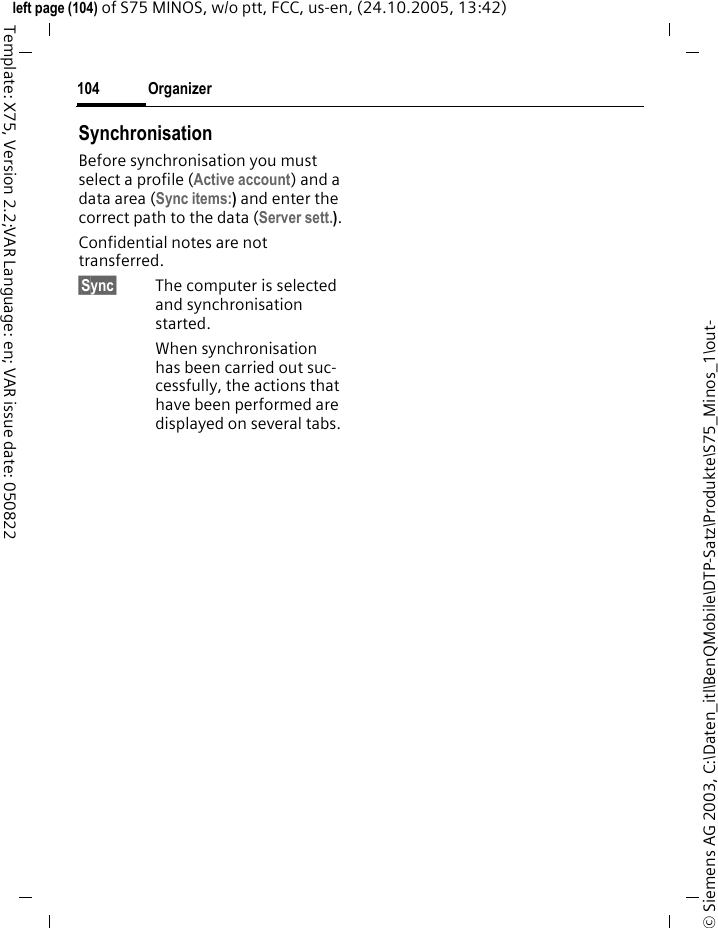 Organizer104&copy; Siemens AG 2003, C:\Daten_itl\BenQMobile\DTP-Satz\Produkte\S75_Minos_1\out-left page (104) of S75 MINOS, w/o ptt, FCC, us-en, (24.10.2005, 13:42)Template: X75, Version 2.2;VAR Language: en; VAR issue date: 050822SynchronisationBefore synchronisation you must select a profile (Active account) and a data area (Sync items:) and enter the correct path to the data (Server sett.).Confidential notes are not transferred. &sect;Sync&sect; The computer is selected and synchronisation started. When synchronisation has been carried out suc-cessfully, the actions that have been performed are displayed on several tabs.