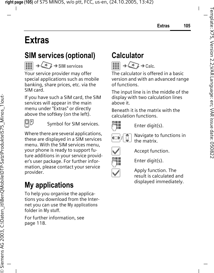 105Extrasright page (105) of S75 MINOS, w/o ptt, FCC, us-en, (24.10.2005, 13:42)&copy; Siemens AG 2003, C:\Daten_itl\BenQMobile\DTP-Satz\Produkte\S75_Minos_1\out-Template: X75, Version 2.2;VAR Language: en; VAR issue date: 050822ExtrasSIM services (optional)C&cent;S&cent;SIM servicesYour service provider may offer special applications such as mobile banking, share prices, etc. via the SIM card.If you have such a SIM card, the SIM services will appear in the main menu under "Extras" or directly above the softkey (on the left).iSymbol for SIM services.Where there are several applications, these are displayed in a SIM services menu. With the SIM services menu, your phone is ready to support fu-ture additions in your service provid-er's user package. For further infor-mation, please contact your service provider.My applicationsTo help you organise the applica-tions you download from the Inter-net you can use the My applications folder in My stuff.For further information, see page 118.CalculatorC&cent;S&cent;Calc.The calculator is offered in a basic version and with an advanced range of functions. The input line is in the middle of the display with two calculation lines above it. Beneath it is the matrix with the calculation functions. JEnter digit(s).F/INavigate to functions in the matrix.&igrave;Accept function.JEnter digit(s).&igrave;Apply function. The result is calculated and displayed immediately.