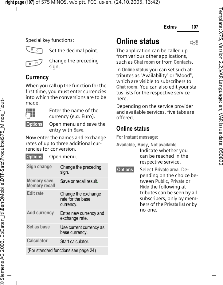 107Extrasright page (107) of S75 MINOS, w/o ptt, FCC, us-en, (24.10.2005, 13:42)&copy; Siemens AG 2003, C:\Daten_itl\BenQMobile\DTP-Satz\Produkte\S75_Minos_1\out-Template: X75, Version 2.2;VAR Language: en; VAR issue date: 050822Special key functions:*Set the decimal point.#Change the preceding sign. CurrencyWhen you call up the function for the first time, you must enter currencies into which the conversions are to be made. JEnter the name of the currency (e.g. Euro).&sect;Options&sect; Open menu and save the entry with Save.Now enter the names and exchange rates of up to three additional cur-rencies for conversion.&sect;Options&sect; Open menu.Online status bThe application can be called up from various other applications, such as Chat room or from Contacts.In Online status you can set such at-tributes as "Availability" or "Mood", which are visible to subscribers to Chat room. You can also edit your sta-tus lists for the respective service here.Depending on the service provider and available services, five tabs are offered.Online statusFor Instant message: Available, Busy, Not availableIndicate whether you can be reached in the respective service.&sect;Options&sect; Select Private area. De-pending on the choice be-tween Public, Private or Hide the following at-tributes can be seen by all subscribers, only by mem-bers of the Private list or by no-one.Sign change Change the preceding sign.Memory save, Memory recall  Save or recall result.Edit rate Change the exchange rate for the base currency.Add currency Enter new currency and exchange rate.Set as base Use current currency as base currency.Calculator Start calculator.(For standard functions see page 24)