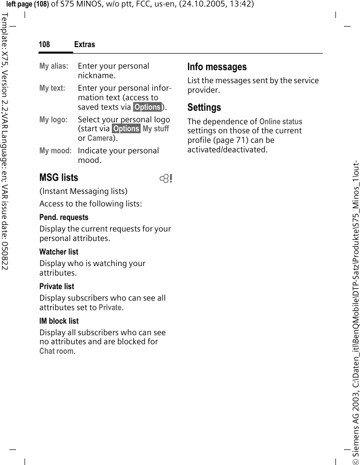 Extras108&copy; Siemens AG 2003, C:\Daten_itl\BenQMobile\DTP-Satz\Produkte\S75_Minos_1\out-left page (108) of S75 MINOS, w/o ptt, FCC, us-en, (24.10.2005, 13:42)Template: X75, Version 2.2;VAR Language: en; VAR issue date: 050822My alias: Enter your personal nickname.My text: Enter your personal infor-mation text (access to saved texts via &sect;Options&sect;).My logo: Select your personal logo (start via &sect;Options&sect; My stuff or Camera).My mood: Indicate your personal mood.MSG lists b(Instant Messaging lists)Access to the following lists:Pend. requestsDisplay the current requests for your personal attributes.Watcher listDisplay who is watching your attributes.Private listDisplay subscribers who can see all attributes set to Private.IM block listDisplay all subscribers who can see no attributes and are blocked for Chat room.Info messagesList the messages sent by the service provider.SettingsThe dependence of Online status settings on those of the current profile (page 71) can be activated/deactivated. 