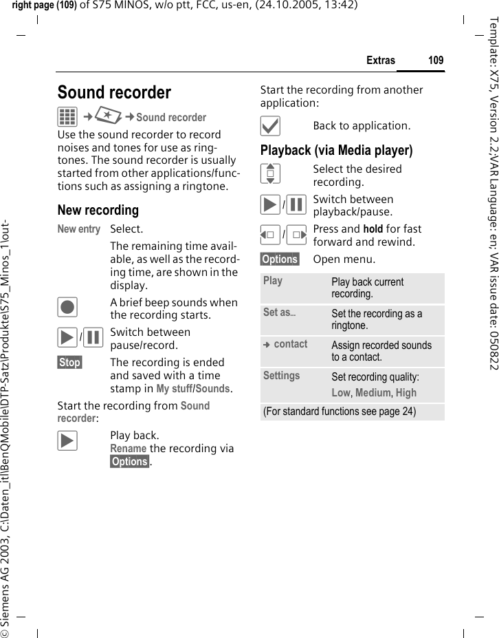 109Extrasright page (109) of S75 MINOS, w/o ptt, FCC, us-en, (24.10.2005, 13:42)&copy; Siemens AG 2003, C:\Daten_itl\BenQMobile\DTP-Satz\Produkte\S75_Minos_1\out-Template: X75, Version 2.2;VAR Language: en; VAR issue date: 050822Sound recorderC&cent;S&cent;Sound recorderUse the sound recorder to record noises and tones for use as ring-tones. The sound recorder is usually started from other applications/func-tions such as assigning a ringtone.New recordingNew entry Select. The remaining time avail-able, as well as the record-ing time, are shown in the display.&ocirc;A brief beep sounds when the recording starts. &ograve;/&oacute;Switch between pause/record.&sect;Stop&sect; The recording is ended and saved with a time stamp in My stuff/Sounds. Start the recording from Sound recorder:&ograve;Play back. Rename the recording via &sect;Options&sect;.Start the recording from another application:&igrave;Back to application.Playback (via Media player)ISelect the desired recording.&ograve;/&oacute;Switch between playback/pause.D/EPress and hold for fast forward and rewind.&sect;Options&sect; Open menu.Play Play back current recording.Set as&ouml;Set the recording as a ringtone.&trade; contact Assign recorded sounds to a contact.Settings Set recording quality: Low, Medium, High (For standard functions see page 24)