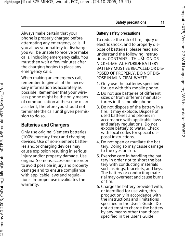 11Safety precautionsright page (11) of S75 MINOS, w/o ptt, FCC, us-en, (24.10.2005, 13:41)&copy; Siemens AG 2003, C:\Daten_itl\BenQMobile\DTP-Satz\Produkte\S75_Minos_1\out-Template: X75, Version 2.2;VAR Language: en; VAR issue date: 050822Always make certain that your phone is properly charged before attempting any emergency calls. If you allow your battery to discharge, you will be unable to receive or make calls, including emergency calls. You must then wait a few minutes after the charging begins to place any emergency calls.When making an emergency call, remember to give all of the neces-sary information as accurately as possible. Remember that your wire-less phone might be the only means of communication at the scene of an accident, therefore you should not terminate the call until given permis-sion to do so.Batteries and ChargersOnly use original Siemens batteries (100% mercury-free) and charging devices. Use of non-Siemens batter-ies and/or charging devices may cause explosion resulting in serious injury and/or property damage. Use original Siemens accessories in order to avoid possible injury and property damage and to ensure compliance with applicable laws and regula-tions. Improper use invalidates the warranty.Battery safety precautionsTo reduce the risk of fire, injury or electric shock, and to properly dis-pose of batteries, please read and understand the following instruc-tions. CONTAINS LITHIUM-ION OR NICKEL-METAL HYDRIDE BATTERY. BATTERY MUST BE RECYCLED OR DIS-POSED OF PROPERLY. DO NOT DIS-POSE IN MUNICIPAL WASTE.1. Only use the batteries specified for use with this mobile phone.2. Do not use batteries of different sizes or from different manufac-turers in this mobile phone.3. Do not dispose of the battery in a fire; it may explode. Dispose of used batteries and phones in accordance with applicable laws and safety regulations. Do not expose battery to water. Check with local codes for special dis-posal instructions. 4. Do not open or mutilate the bat-tery. Doing so may cause damage to the eyes or skin.5. Exercise care in handling the bat-tery in order not to short the bat-tery with conducting materials such as rings, bracelets, and keys. The battery or conducting mate-rial may overheat and cause burns or fire.6. Charge the battery provided with, or identified for use with, this product only in accordance with the instructions and limitations specified in the User's Guide. Do not attempt to charge the battery by any means other than those specified in the User's Guide.