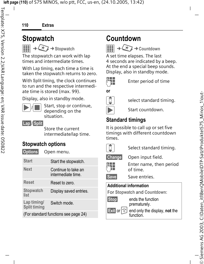 Extras110&copy; Siemens AG 2003, C:\Daten_itl\BenQMobile\DTP-Satz\Produkte\S75_Minos_1\out-left page (110) of S75 MINOS, w/o ptt, FCC, us-en, (24.10.2005, 13:42)Template: X75, Version 2.2;VAR Language: en; VAR issue date: 050822StopwatchC&cent;S&cent;StopwatchThe stopwatch can work with lap times and intermediate times. With Lap timing, each time a time is taken the stopwatch returns to zero.With Split timing, the clock continues to run and the respective intermedi-ate time is stored (max. 99).Display, also in standby mode.&ograve;/&otilde;Start, stop or continue, depending on the situation.&sect;Lap /&sect;Split&sect;Store the current intermediate/lap time.Stopwatch options&sect;Options&sect; Open menu.CountdownC&cent;S&cent;CountdownA set time elapses. The last 4 seconds are indicated by a beep. At the end a special beep sounds. Display, also in standby mode.JEnter period of timeor Iselect standard timing.&ograve;Start countdown.Standard timingsIt is possible to call up or set five timings with different countdown times.ISelect standard timing. Change&sect; Open input field.JEnter name, then period of time. Save&sect; Save entries.Start Start the stopwatch.Next Continue to take an intermediate time.Reset Reset to zero.Stopwatch list Display saved entries.Lap timing/ Split timing Switch mode.(For standard functions see page 24)Additional informationFor Stopwatch and Countdown:&sect;Stop&sect; ends the function prematurely.&sect;Exit&sect; or B end only the display, not the function.