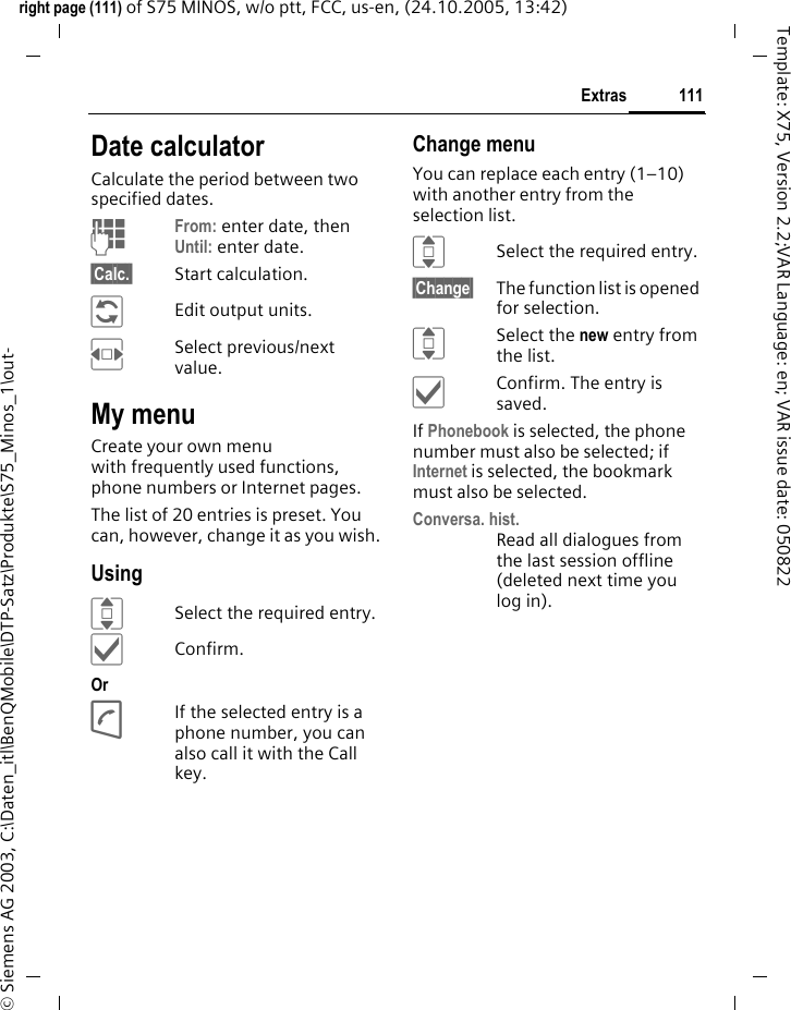 111Extrasright page (111) of S75 MINOS, w/o ptt, FCC, us-en, (24.10.2005, 13:42)&copy; Siemens AG 2003, C:\Daten_itl\BenQMobile\DTP-Satz\Produkte\S75_Minos_1\out-Template: X75, Version 2.2;VAR Language: en; VAR issue date: 050822Date calculatorCalculate the period between two specified dates.JFrom: enter date, then Until: enter date.&sect;Calc.&sect; Start calculation.&ntilde;Edit output units.FSelect previous/next value.My menuCreate your own menu with frequently used functions, phone numbers or Internet pages. The list of 20 entries is preset. You can, however, change it as you wish.UsingISelect the required entry.&igrave;Confirm.Or AIf the selected entry is a phone number, you can also call it with the Call key.Change menuYou can replace each entry (1&ndash;10) with another entry from the selection list.ISelect the required entry.&sect;Change&sect; The function list is opened for selection.ISelect the new entry from the list.&igrave;Confirm. The entry is saved.If Phonebook is selected, the phone number must also be selected; if Internet is selected, the bookmark must also be selected.Conversa. hist.Read all dialogues from the last session offline (deleted next time you log in).