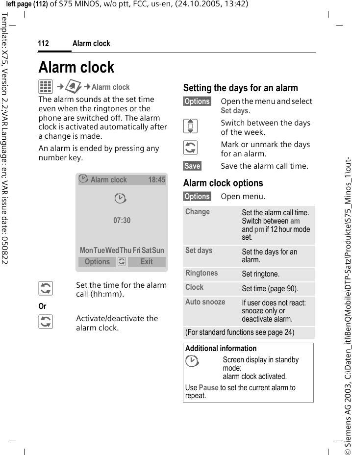 Alarm clock112&copy; Siemens AG 2003, C:\Daten_itl\BenQMobile\DTP-Satz\Produkte\S75_Minos_1\out-left page (112) of S75 MINOS, w/o ptt, FCC, us-en, (24.10.2005, 13:42)Template: X75, Version 2.2;VAR Language: en; VAR issue date: 050822Alarm clockC&cent;U&cent;Alarm clockThe alarm sounds at the set time even when the ringtones or the phone are switched off. The alarm clock is activated automatically after a change is made. An alarm is ended by pressing any number key.&ntilde;Set the time for the alarm call (hh:mm).Or &ntilde;Activate/deactivate the alarm clock.Setting the days for an alarm&sect;Options&sect; Open the menu and select Set days.ISwitch between the days of the week.&ntilde;Mark or unmark the days for an alarm.&sect;Save&sect; Save the alarm call time.Alarm clock options&sect;Options&sect; Open menu.&sup1;Alarm clock18:45&sup1; 07:30MonTueWedThu Fri SatSunOptions  &ntilde; Exit Change Set the alarm call time. Switch between am and pm if 12 hour mode set.Set days Set the days for an alarm.Ringtones Set ringtone.Clock Set time (page 90).Auto snooze If user does not react: snooze only or deactivate alarm.(For standard functions see page 24)Additional information&sup1;Screen display in standby mode: alarm clock activated.Use Pause to set the current alarm to repeat.
