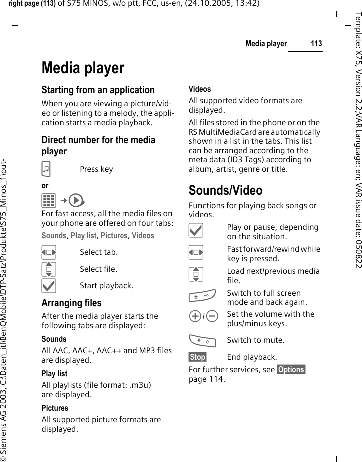 113Media playerright page (113) of S75 MINOS, w/o ptt, FCC, us-en, (24.10.2005, 13:42)&copy; Siemens AG 2003, C:\Daten_itl\BenQMobile\DTP-Satz\Produkte\S75_Minos_1\out-Template: X75, Version 2.2;VAR Language: en; VAR issue date: 050822Media playerStarting from an applicationWhen you are viewing a picture/vid-eo or listening to a melody, the appli-cation starts a media playback.Direct number for the media player?Press keyor C&cent;V For fast access, all the media files on your phone are offered on four tabs:Sounds, Play list, Pictures, Videos FSelect tab.ISelect file.&igrave;Start playback.Arranging filesAfter the media player starts the following tabs are displayed: SoundsAll AAC, AAC+, AAC++ and MP3 files are displayed.Play listAll playlists (file format: .m3u) are displayed.Pictures All supported picture formats are displayed. VideosAll supported video formats are displayed. All files stored in the phone or on the RS MultiMediaCard are automatically shown in a list in the tabs. This list can be arranged according to the meta data (ID3 Tags) according to album, artist, genre or title.Sounds/VideoFunctions for playing back songs or videos. &igrave;Play or pause, depending on the situation.FFast forward/rewind while key is pressed.ILoad next/previous media file.#Switch to full screen mode and back again.[/\Set the volume with the plus/minus keys.*Switch to mute.&sect;Stop&sect; End playback.For further services, see &sect;Options&sect; page 114.