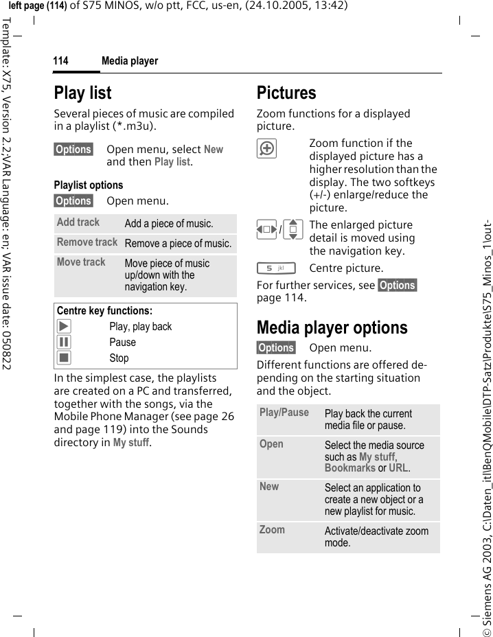 Media player114&copy; Siemens AG 2003, C:\Daten_itl\BenQMobile\DTP-Satz\Produkte\S75_Minos_1\out-left page (114) of S75 MINOS, w/o ptt, FCC, us-en, (24.10.2005, 13:42)Template: X75, Version 2.2;VAR Language: en; VAR issue date: 050822Play listSeveral pieces of music are compiled in a playlist (*.m3u).&sect;Options&sect; Open menu, select New and then Play list.Playlist options&sect;Options&sect; Open menu.In the simplest case, the playlists are created on a PC and transferred, together with the songs, via the Mobile Phone Manager (see page 26 and page 119) into the Sounds directory in My stuff.PicturesZoom functions for a displayed picture. &oslash;Zoom function if the displayed picture has a higher resolution than the display. The two softkeys (+/-) enlarge/reduce the picture.F/IThe enlarged picture detail is moved using the navigation key.5Centre picture.For further services, see &sect;Options&sect; page 114.Media player options&sect;Options&sect; Open menu.Different functions are offered de-pending on the starting situation and the object.Add track Add a piece of music.Remove track Remove a piece of music.Move track Move piece of music up/down with the navigation key.Centre key functions:&ograve;Play, play back&oacute;Pause&otilde;StopPlay/Pause  Play back the current media file or pause.Open Select the media source such as My stuff, Bookmarks or URL.New Select an application to create a new object or a new playlist for music.Zoom Activate/deactivate zoom mode.