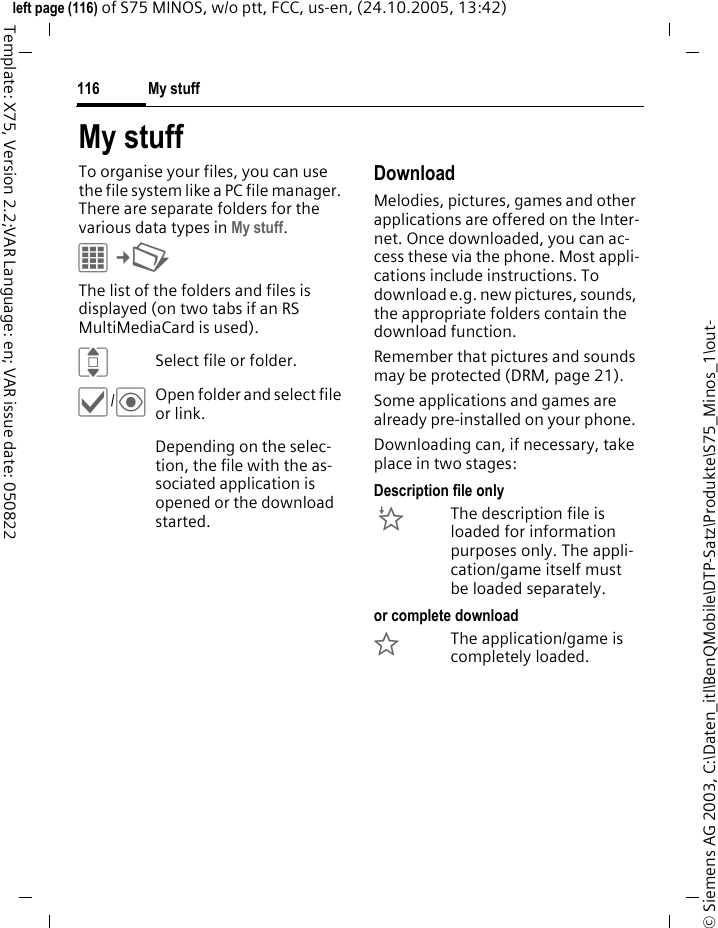 My stuff116&copy; Siemens AG 2003, C:\Daten_itl\BenQMobile\DTP-Satz\Produkte\S75_Minos_1\out-left page (116) of S75 MINOS, w/o ptt, FCC, us-en, (24.10.2005, 13:42)Template: X75, Version 2.2;VAR Language: en; VAR issue date: 050822My stuffTo organise your files, you can use the file system like a PC file manager. There are separate folders for the various data types in My stuff. C&cent;N The list of the folders and files is displayed (on two tabs if an RS MultiMediaCard is used). ISelect file or folder.&igrave;/&ouml;Open folder and select file or link.Depending on the selec-tion, the file with the as-sociated application is opened or the download started.Download Melodies, pictures, games and other applications are offered on the Inter-net. Once downloaded, you can ac-cess these via the phone. Most appli-cations include instructions. To download e.g. new pictures, sounds, the appropriate folders contain the download function.Remember that pictures and sounds may be protected (DRM, page 21).Some applications and games are already pre-installed on your phone. Downloading can, if necessary, take place in two stages:Description file only&Igrave;The description file is loaded for information purposes only. The appli-cation/game itself must be loaded separately. or complete download&Euml;The application/game is completely loaded. 