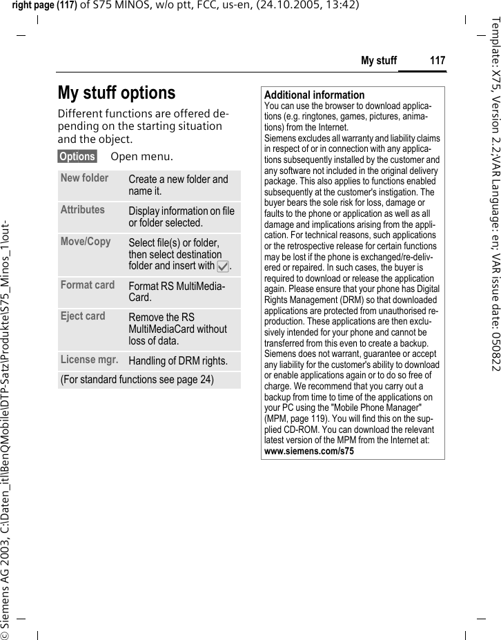 117My stuffright page (117) of S75 MINOS, w/o ptt, FCC, us-en, (24.10.2005, 13:42)&copy; Siemens AG 2003, C:\Daten_itl\BenQMobile\DTP-Satz\Produkte\S75_Minos_1\out-Template: X75, Version 2.2;VAR Language: en; VAR issue date: 050822My stuff optionsDifferent functions are offered de-pending on the starting situation and the object.&sect;Options&sect; Open menu.New folder Create a new folder and name it.Attributes Display information on file or folder selected.Move/Copy  Select file(s) or folder, then select destination folder and insert with &igrave;.Format card Format RS MultiMedia-Card.Eject card Remove the RS MultiMediaCard without loss of data.License mgr. Handling of DRM rights.(For standard functions see page 24)Additional informationYou can use the browser to download applica-tions (e.g. ringtones, games, pictures, anima-tions) from the Internet. Siemens excludes all warranty and liability claims in respect of or in connection with any applica-tions subsequently installed by the customer and any software not included in the original delivery package. This also applies to functions enabled subsequently at the customer's instigation. The buyer bears the sole risk for loss, damage or faults to the phone or application as well as all damage and implications arising from the appli-cation. For technical reasons, such applications or the retrospective release for certain functions may be lost if the phone is exchanged/re-deliv-ered or repaired. In such cases, the buyer is required to download or release the application again. Please ensure that your phone has Digital Rights Management (DRM) so that downloaded applications are protected from unauthorised re-production. These applications are then exclu-sively intended for your phone and cannot be transferred from this even to create a backup. Siemens does not warrant, guarantee or accept any liability for the customer's ability to download or enable applications again or to do so free of charge. We recommend that you carry out a backup from time to time of the applications on your PC using the "Mobile Phone Manager" (MPM, page 119). You will find this on the sup-plied CD-ROM. You can download the relevant latest version of the MPM from the Internet at: www.siemens.com/s75