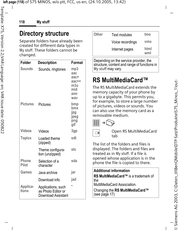 My stuff118&copy; Siemens AG 2003, C:\Daten_itl\BenQMobile\DTP-Satz\Produkte\S75_Minos_1\out-left page (118) of S75 MINOS, w/o ptt, FCC, us-en, (24.10.2005, 13:42)Template: X75, Version 2.2;VAR Language: en; VAR issue date: 050822Directory structureSeparate folders have already been created for different data types in My stuff. These folders cannot be changed.RS MultiMediaCard&trade;The RS MultiMediaCard extends the memory capacity of your phone by up to a gigabyte. This permits you, for example, to store a large number of pictures, videos or sounds. You can also use the memory card as a removable medium. C&cent;N EOpen RS MultiMediaCard tab The list of the folders and files is displayed. The folders and files are treated as in My stuff. If a file is opened whose application is in the phone the file is copied to there.Folder Description FormatSounds Sounds, ringtones mp3aacaac+aac++m3umidamrwavPictures Pictures bmpbmxjpgjpegpnggifVideos Videos 3gpTopics Loaded theme (zipped)sdtTheme configura-tion (unzipped)stcPhone Pilot Selection of a charactersdaGames Java archive jarDownload info jadApplica-tions Applications, such as Photo Editor or Download Assistant*Other Text modules tmoVoice recordings vmoInternet pages htmlwmlDepending on the service provider, the structure, content and range of functions in My stuff may vary.Additional informationRS MultiMediaCard&trade; is a trademark of the MultiMediaCard Association.Changing the RS MultiMediaCard&trade; (see page 17)